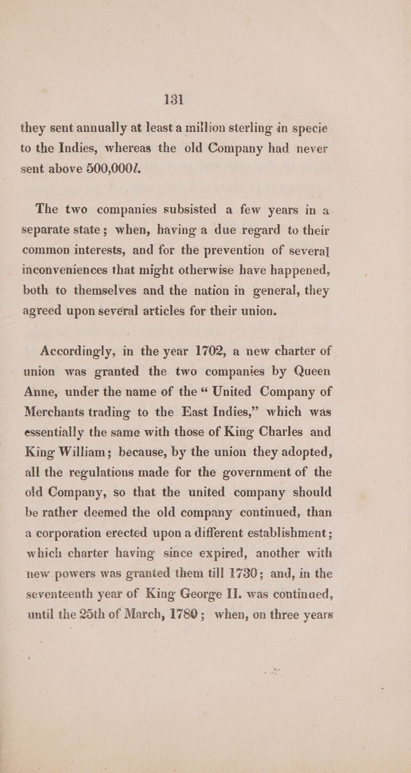 isl they sent annually at least a million sterling in specie to the Indies, whereas the old Company had never sent above 500,000/. The two companies subsisted a few years in a separate state; when, having a due regard to their common interests, and for the prevention of several mconveniences that might otherwise have happened, both to themselves and the nation in general, they agreed upon several articles for their union. Accordingly, in the year 1702, a new charter of | union was granted the two companies by Queen Anne, under the name of the “ United Company of Merchants trading to the East Indies,” which was essentially the same with those of King Charles and King William; because, by the union they adopted, all the regulations made for the government of the old Company, so that the united company should be rather deemed the old company continued, than a corporation erected upon a different establishment ; which charter havmg since expired, another with new powers was granted them till 1730; and, in the seventeenth year of King George II. was continued, until the 25th of March, 1780; when, on three years