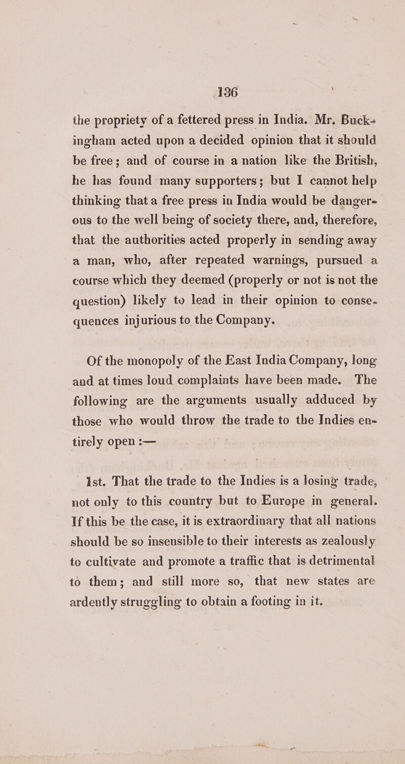 ihe propriety of a fettered press in India. Mr. Buck- ingham acted upon a decided opinion that it should be free; and of course in a nation like the British, he has found many supporters; but I cannot help thinking that a free press in India would be danger- ous to the well being of society there, and, therefore, that the authorities acted properly in sending away a man, who, after repeated warnings, pursued a course which they deemed (properly or not is not the question) likely to lead in their opinion to conse- quences injurious to the Company. Of the monopoly of the East India Company, long and at times loud complaints have been made. The ‘following are the arguments usually adduced by those who would throw the trade to the Indies en- tirely open :— Ist. That the trade to the Indies is a losing trade, not only to this country but to Europe in general. If this be the case, it is extraordinary that all nations should be so insensible to their interests as zealously to cultivate and promote a traffic that is detrimental to them; and still more so, that new states are ardently struggling to obtain a footing in it.