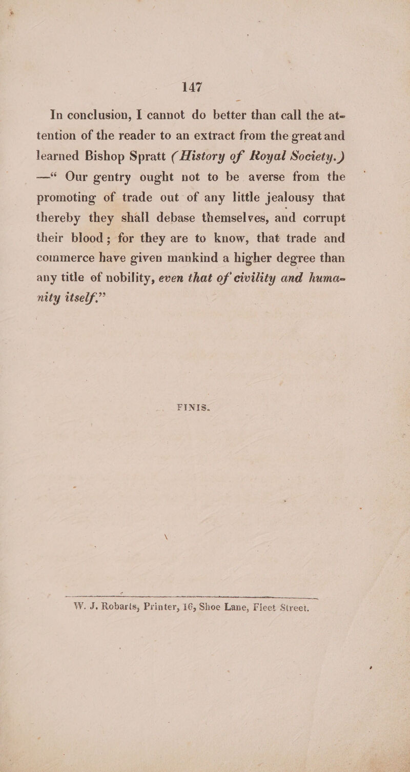 In conclusion, I cannot do better than call the at- tention of the reader to an extract from the great and learned Bishop Spratt ( History of Royal Society. ) —* Our gentry ought not to be averse from the promoting of trade out of any little jealousy that thereby they shall debase themselves, and corrupt their blood; for they are to know, that trade and commerce have given mankind a higher degree than any title of nobility, even that of civility and humo nity itself.” FINIS. a na ARAN NNR i wena W. J. Robarts, Printer, 16, Shoe Lane, Fleet Street.