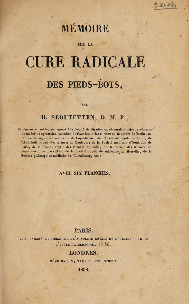 ,,, r— - -.*• MÉMOIRE SUR LA CURE DES PIEDS-BOTS, PAR H. SCOUTETTEN, D. M. P., Professeur en médecine, agrégé à la faculté de Strasbourg, chirurgien-major, professeur de médecine opératoire, membre de l’Académie des curieux de la nature de Berlin ; de la Société royale de médecine de Copenhague; de l’Académie royale de Metz; de l’Académie royale des sciences de Toulouse ; de la Société médicale d’émulation de Paris, de la Société royale des sciences de Lille; de la Société des sciences du département du Bas-Rhin, de la Société royale de médecine de Marseille, de la Société pbilosophico-médicale de Wurtzbourg, etc.; AVEC SIX PLANCHES. PARIS. J. B. BAILLIÈRE, LIBRAIRE DE l’aCADÉMIE ROYALE DE MÉDECINE, RUE DE l’école DE MÉDECINE, l3 bïS. LONDRES. MÊME MAISON, 2IC), REGENT - STREET. 1838.