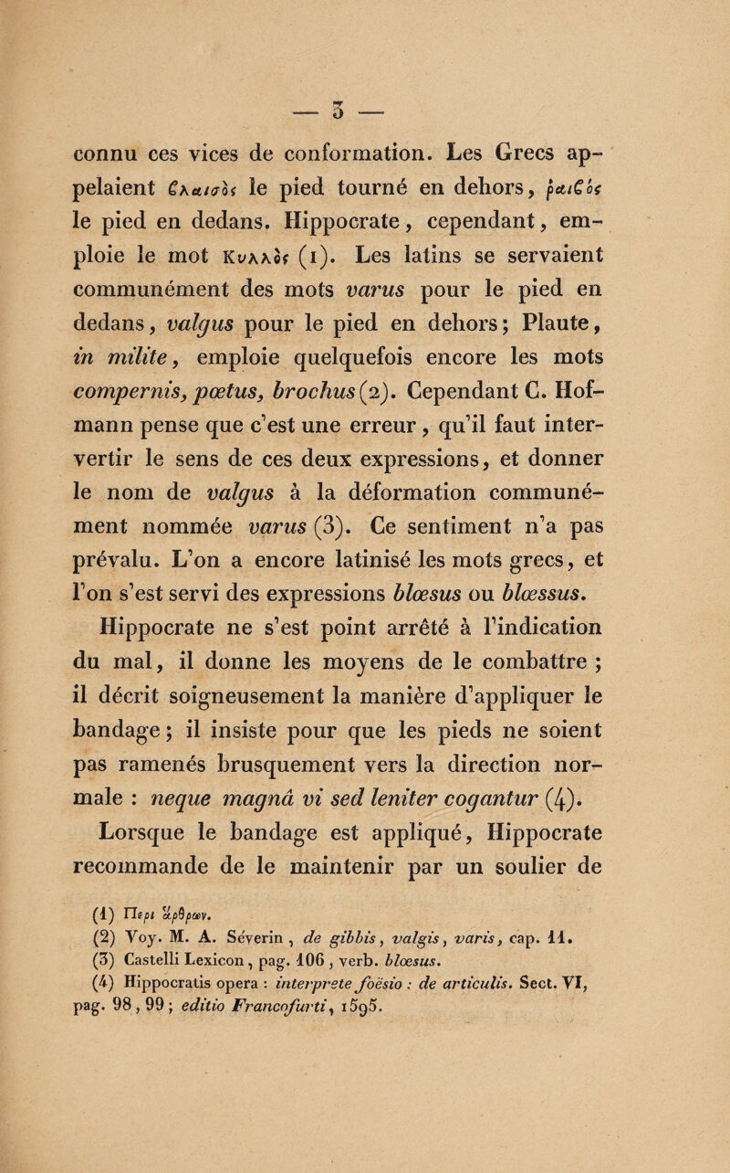 connu ces vices de conformation. Les Grecs ap¬ pelaient Chtuuoi le pied tourné en dehors, pcuCôt le pied en dedans. Hippocrate, cependant, em¬ ploie le mot KvAÂof (i). Les latins se servaient communément des mots varus pour le pied en dedans, valgus pour le pied en dehors; Plaute, in milite, emploie quelquefois encore les mots compernis, pœtus, brochus(p), Cependant G. Hot¬ mail n pense que c'est une erreur , qu'il faut inter¬ vertir le sens de ces deux expressions, et donner le nom de valgus à la déformation communé¬ ment nommée varus (3). Ce sentiment n'a pas prévalu. L'on a encore latinisé les mots grecs, et l'on s’est servi des expressions blœsus ou blœssus. Hippocrate ne s'est point arrêté à l’indication du mal, il donne les moyens de le combattre ; il décrit soigneusement la manière d'appliquer le bandage ; il insiste pour que les pieds ne soient pas ramenés brusquement vers la direction nor¬ male : neque magnâ vi sed leniter cogantur (4). Lorsque le bandage est appliqué, Hippocrate recommande de le maintenir par un soulier de (1) Tlipi upQpcev. (2) Voy. M. A. Sëyerin , de gibbis, valgis, varis, cap. 11. (3) Castelli Lexicon, pag. 106 , verb. blœsus. (4) Hippocratis opéra : interprète foësio : de articulis. Sect. VI, pag. 98,99; editio Francofurti, 1595.