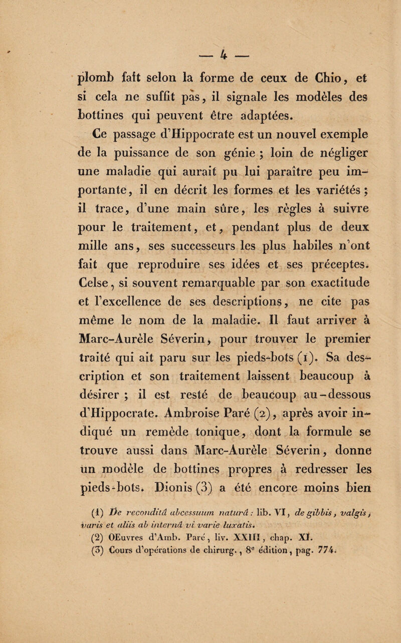 plomb fait selon la forme de ceux de Chio, et si cela ne suffît pas, il signale les modèles des bottines qui peuvent être adaptées. Ce passage d’Hippocrate est un nouvel exemple de la puissance de son génie ; loin de négliger une maladie qui aurait pu lui paraître peu im¬ portante , il en décrit les formes et les variétés ; il trace, d’une main sûre, les règles à suivre pour le traitement, et, pendant plus de deux mille ans, ses successeurs les plus habiles n’ont fait que reproduire ses idées et ses préceptes. Celse, si souvent remarquable par son exactitude et l’excellence de ses descriptions, ne cite pas même le nom de la maladie. Il faut arriver à Marc-Aurèle Séverine pour trouver le premier traité qui ait paru sur les pieds-bots (i). Sa des¬ cription et son traitement laissent beaucoup à désirer ; il est resté de beaucoup au-dessous d’Hippocrate. Ambroise Paré (2), après avoir in¬ diqué un remède tonique, dont la formule se trouve aussi dans Marc-Aurèle Séverin, donne un modèle de bottines propres à redresser les pieds-bots* Dionis (3) a été encore moins bien (1) De reconditâ ubcessuum naturâ : lib. VI, de gib bis, valgis > varis et aliis cib interna vi varie luxatis. (2) OEuvres d’Amb. Pare , liv. XXIII, chap. Xï. (B) Cours d’operations de chirurg., 8e édition, pag. 774.