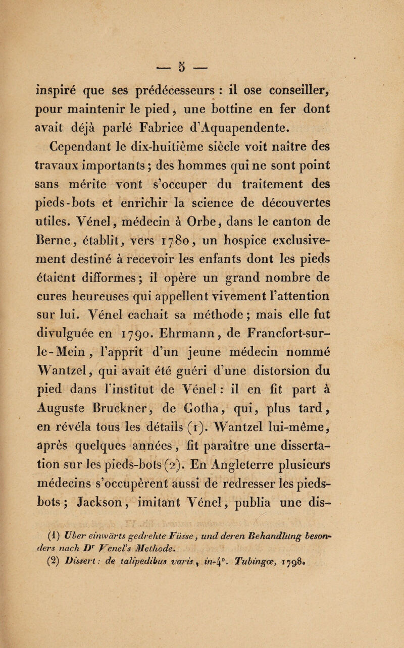 — S -- inspiré que ses prédécesseurs : il ose conseiller, pour maintenir le pied, une bottine en fer dont avait déjà parlé Fabrice d’Aquapendente. Cependant le dix-huitième siècle voit naître des travaux importants ; des hommes qui ne sont point sans mérite vont s’occuper du traitement des pieds-bots et enrichir la science de découvertes utiles. Yénel, médecin à Orbe, dans le canton de Berne, établit, vers 1780, un hospice exclusive¬ ment destiné à recevoir les enfants dont les pieds étaient difformes ; il opère un grand nombre de cures heureuses qui appellent vivement l’attention sur lui. Yénel cachait sa méthode; mais elle fut divulguée en 1790. Ehrmann, de Francfort-sur- le-Mein, l’apprit d’un jeune médecin nommé Wantzel, qui avait été guéri d’une distorsion du pied dans l’institut de Yénel : il en fit part à Auguste Bruckner, de Gotha, qui, plus tard, en révéla tous les détails (1). Wantzel lui-même, après quelques années, fit paraître une disserta¬ tion sur les pieds-bots (2). En Angleterre plusieurs médecins s’occupèrent aussi de redresser les pieds- bots ; Jackson, imitant Yénel, publia une dis- (1) über einwcirts gedrehte Füsse, und deren Behandlüng beson- ders nach Dr FeneVs Méthode.
