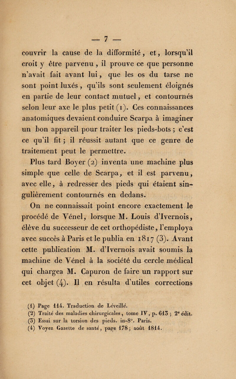 couvrir la cause de la difformité, et, lorsqu’il croit y être parvenu , il prouve ce que personne n’avait fait avant lui, que les os du tarse ne sont point luxés , qu’ils sont seulement éloignés en partie de leur contact mutuel , et contournés selon leur axe le plus petit (i). Ces connaissances anatomiques devaient conduire Scarpa à imaginer un bon appareil pour traiter les pieds-bots ; c’est ce qu’il fît ; il réussit autant que ce genre de traitement peut le permettre. Plus tard Boyer (2) inventa une machine plus simple que celle de Scarpa, et il est parvenu, avec elle, à redresser des pieds qui étaient sin¬ gulièrement contournés en dedans. On ne connaissait point encore exactement le procédé de Yénel, lorsque M. Louis d’Ivernois, élève du successeur de cet orthopédiste, l’employa avec succès à Paris et le publia en 1817 (3). Avant cette publication M. d’Ivernois avait soumis la machine de Yénel à la société du cercle médical qui chargea M. Capuron de faire un rapport sur cet objet (4). Il en résulta d’utiles corrections (d) Page 114. Traduction de Léveillë. (2) Traite des maladies chirurgicales, tome IV, p. 613 ; 2® e'dit. (3) Essai sur la torsion des pieds. in-8°. Paris. (4) Voyez Gazette de santé, page 178; août 1814.