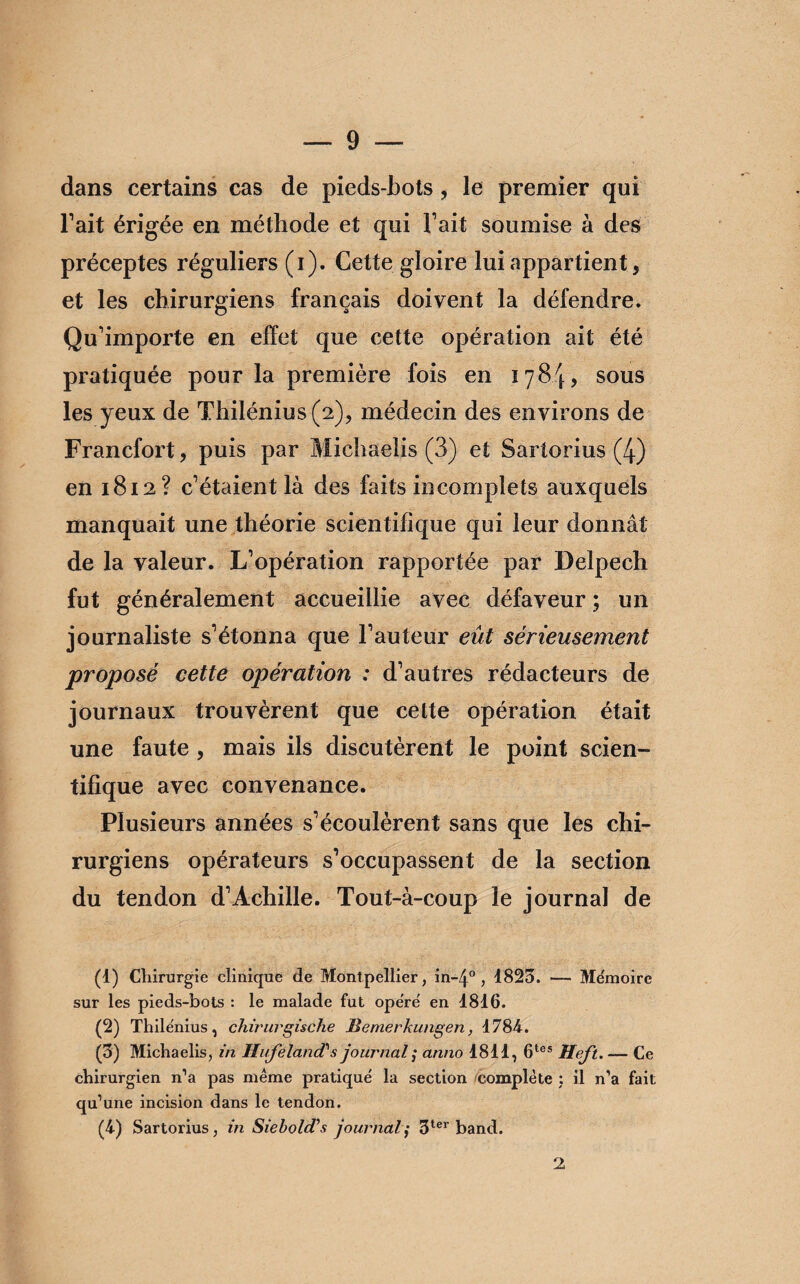 dans certains cas de pieds-bots, le premier qui Fait érigée en méthode et qui Fait soumise à des préceptes réguliers (i). Cette gloire lui appartient, et les chirurgiens français doivent la défendre. Qu’importe en effet que cette opération ait été pratiquée pour la première fois en 1784, sous les yeux de Thilénius(2), médecin des environs de Francfort, puis par Michaelis (3) et Sartorius (4) en 1812? c’étaient là des faits incomplets auxquels manquait une théorie scientifique qui leur donnât de la valeur. L’opération rapportée par Delpech fut généralement accueillie avec défaveur ; un journaliste s’étonna que Fauteur eût sérieusement proposé cette opération : d’autres rédacteurs de journaux trouvèrent que cette opération était une faute , mais ils discutèrent le point scien¬ tifique avec convenance. Plusieurs années s’écoulèrent sans que les chi¬ rurgiens opérateurs s’occupassent de la section du tendon d’Achille. Tout-à-coup le journal de (1) Chirurgie clinique de Montpellier, in-4° , 1823. — Me'moirc sur les pieds-bots : le malade fut opëre' en 1816. (2) Thilénius, chirurgische JBemerkungen, 1784. (3) Michaelis, in HufelancCs journal ; anno 1811, 6tes Heft. — Ce chirurgien n’a pas même pratique la section complète ; il n’a fait qu’une incision dans le tendon. (4) Sartorius, in Siebold’s journal,• 3ter band. 2