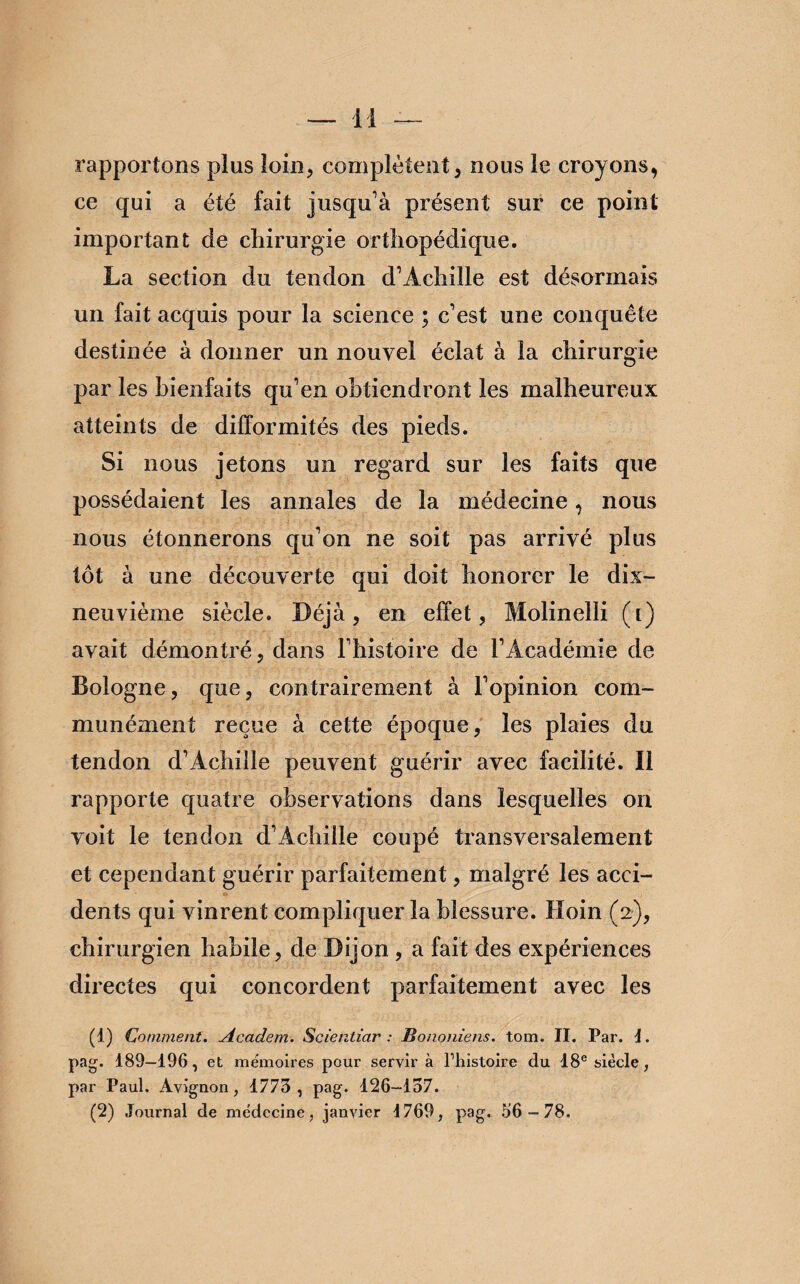 rapportons plus loin, complètent, nous le croyons, ce qui a été fait jusqu’à présent sur ce point important de chirurgie orthopédique. La section du tendon d’Achille est désormais un fait acquis pour la science ; c’est une conquête destinée à donner un nouvel éclat à la chirurgie par les bienfaits qu’en obtiendront les malheureux atteints de difformités des pieds. Si nous jetons un regard sur les faits que possédaient les annales de la médecine, nous nous étonnerons qu’on ne soit pas arrivé plus tôt à une découverte qui doit honorer le dix- neuvième siècle. Déjà, en effet, Molinelli ([) avait démontré, dans l’histoire de l’Académie de Bologne, que, contrairement à l’opinion com¬ munément reçue à cette époque, les plaies du tendon d’Achille peuvent guérir avec facilité. Il rapporte quatre observations dans lesquelles on voit le tendon d’Achille coupé transversalement et cependant guérir parfaitement, malgré les acci- «i dents qui vinrent compliquer la blessure. Hoin (2), chirurgien habile, de Dijon , a fait des expériences directes qui concordent parfaitement avec les (1) Comment. Academ. Scientiar : Bononiens. tom. II. Par. j. pag. 189—196, et mémoires pour servir à l’histoire du 18e siècle, par Paul. Avignon, 1773 , pag. 126-137. (2) Journal de médecine, janvier 1769, pag. 56-78.