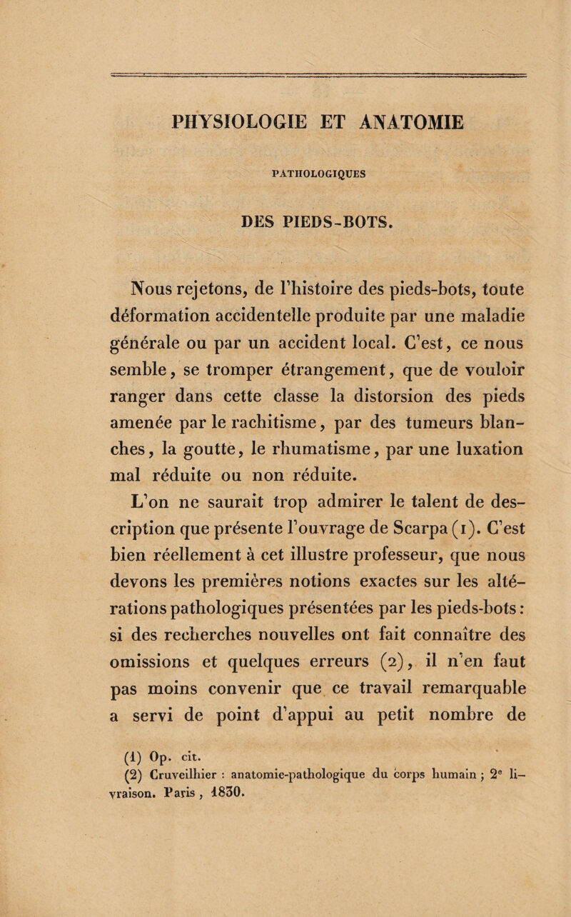 PHYSIOLOGIE ET ANATOMIE PATHOLOGIQUES DES PIEDS-BOTS. Nous rejetons, de l’histoire des pieds-bots, toute déformation accidentelle produite par une maladie générale ou par un accident local. C’est, ce nous semble, se tromper étrangement, que de vouloir ranger dans cette classe la distorsion des pieds amenée par le rachitisme, par des tumeurs blan¬ ches, la goutte, le rhumatisme, par une luxation mal réduite ou non réduite. L’on ne saurait trop admirer le talent de des¬ cription que présente l’ouvrage de Scarpa (i). C’est bien réellement à cet illustre professeur, que nous devons les premières notions exactes sur les alté¬ rations pathologiques présentées par les pieds-bots : si des recherches nouvelles ont fait connaître des omissions et quelques erreurs (2), il n’en faut pas moins convenir que ce travail remarquable a servi de point d’appui au petit nombre de (1) Op. cit. (2) Cruveilhier : anatomie-pathologique du corps humain ; 2e li¬ vraison. Paris , 1830.