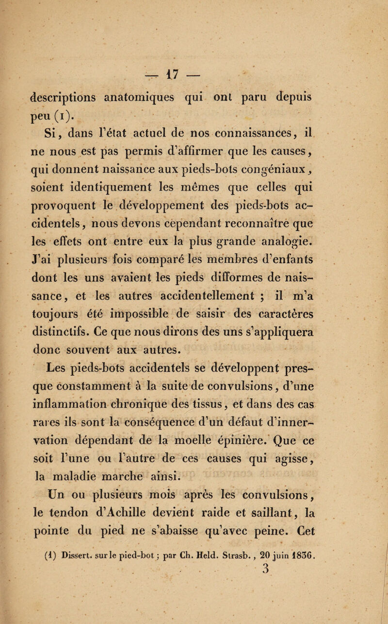 descriptions anatomiques qui ont paru depuis peu (i). Si, dans l’état actuel de nos connaissantes, il ne nous est pas permis d’affirmer que les causes, qui donnent naissance aux pieds-bots congéniaux, soient identiquement les mêmes que celles qui provoquent le développement des pieds-bots ac¬ cidentels, nous devons cependant reconnaître que les effets ont entre eux la plus grande analogie. J’ai plusieurs fois comparé les membres d’enfants dont les uns avaient les pieds difformes de nais¬ sance, et les autres accidentellement ; il m’a toujours été impossible de saisir des caractères distinctifs. Ce que nous dirons des uns s’appliquera donc souvent aux autres. Les pieds-bots accidentels se développent pres¬ que constamment à la suite de convulsions, d’une inflammation chronique des tissus, et dans des cas rares ils sont la conséquence d’un défaut d’inner¬ vation dépendant de la moelle épinière. Que ce soit l’une ou l’autre de ces causes qui agisse, la maladie marche ainsi. Un ou plusieurs mois après les convulsions, le tendon d’Achille devient raide et saillant, la pointe du pied ne s’abaisse qu’avec peine. Cet (1) Dissert, sur le pied-bot ; par Ch. Held. Strasb., 20 juin 183G. . . 3