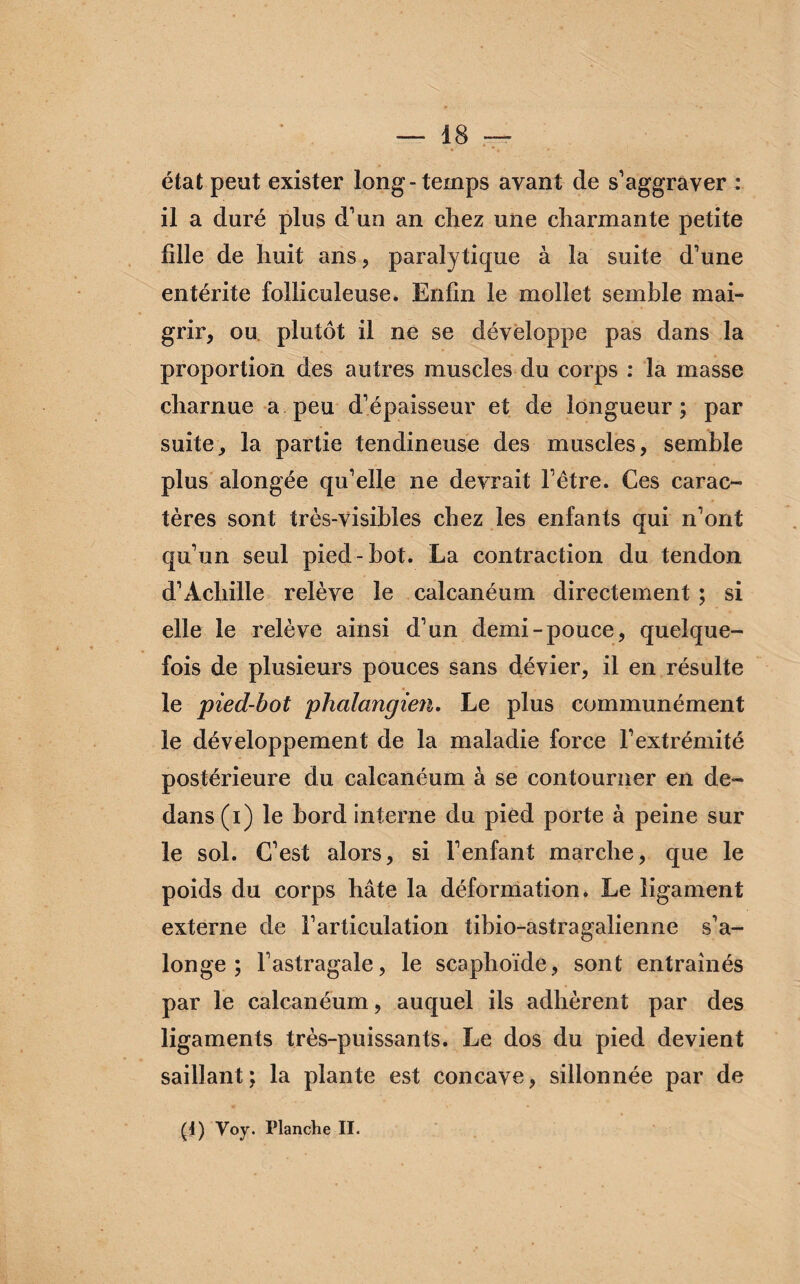 état peut exister long-temps avant de s’aggraver : il a duré plus d’un an chez une charmante petite hile de huit ans, paralytique à la suite d’une entérite folliculeuse. Enfin le mollet semble mai¬ grir, ou plutôt il ne se développe pas dans la proportion des autres muscles du corps : la masse charnue a peu d’épaisseur et de longueur; par suite, la partie tendineuse des muscles, semble plus alongée qu’elle ne devrait l’être. Ces carac¬ tères sont très-visibles chez les enfants qui n’ont qu’un seul pied-bot. La contraction du tendon d’Achille relève le calcanéum directement ; si elle le relève ainsi d’un demi-pouce, quelque¬ fois de plusieurs pouces sans dévier, il en résulte le pied-bot phalangien. Le plus communément le développement de la maladie force l’extrémité postérieure du calcanéum à se contourner en de¬ dans (i) le bord interne du pied porte à peine sur le sol. C’est alors, si l’enfant marche, que le poids du corps hâte la déformation. Le ligament externe de l’articulation tibio-astragalienne s’a- longe ; l’astragale, le scaphoïde, sont entraînés par le calcanéum, auquel ils adhèrent par des ligaments très-puissants. Le dos du pied devient saillant; la plante est concave, sillonnée par de