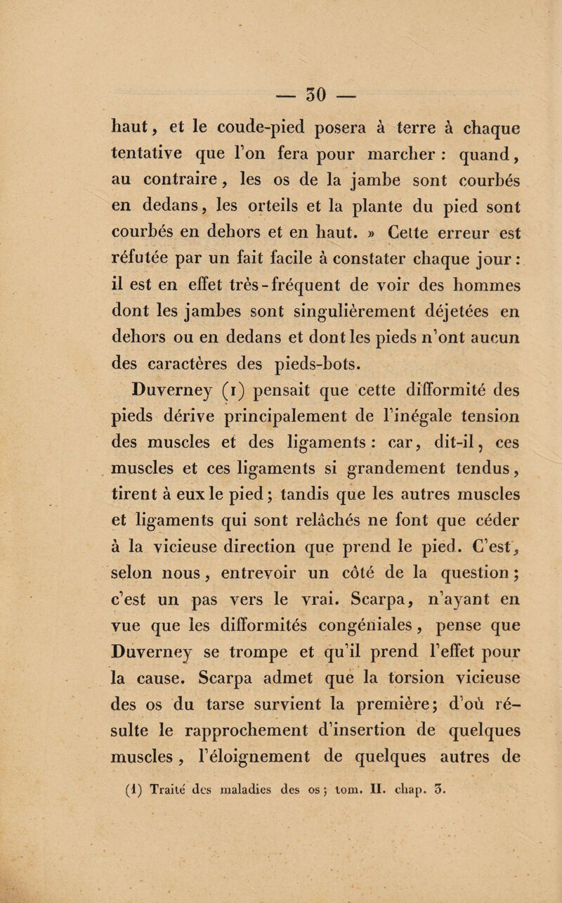 haut, et le coude-pied posera à terre à chaque tentative que Ton fera pour marcher: quand, au contraire, les os de la jambe sont courbés en dedans, les orteils et la plante du pied sont courbés en dehors et en haut. » Cette erreur est réfutée par un fait facile à constater chaque jour: il est en effet très-fréquent de voir des hommes dont les jambes sont singulièrement déjetées en dehors ou en dedans et dont les pieds n’ont aucun des caractères des pieds-bots. Duverney (i) pensait que cette difformité des pieds dérive principalement de l’inégale tension des muscles et des ligaments : car, dit-il, ces muscles et ces ligaments si grandement tendus, tirent à eux le pied; tandis que les autres muscles et ligaments qui sont relâchés ne font que céder à la vicieuse direction que prend le pied. C’est, selon nous, entrevoir un côté de la question ; c’est un pas vers le vrai. Scarpa, n’ayant en vue que les difformités congéniales, pense que Duverney se trompe et qu’il prend l’effet pour la cause. Scarpa admet que la torsion vicieuse des os du tarse survient la première; d’où ré¬ sulte le rapprochement d’insertion de quelques muscles, l’éloignement de quelques autres de (1) Traité des maladies des os ; tom. II. chap. 5.