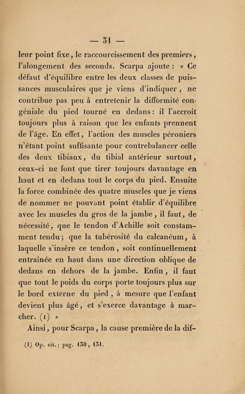 leur point fixe, le raccourcissement des premiers , l'alongement des seconds. Scarpa ajoute : « Ce défaut d^équilibre entre les deux classes de puis- sances musculaires que je viens d'indiquer , ne contribue pas peu à entretenir la difformité con- géniale du pied tourné en dedans : il l'accroît toujours plus à raison que les enfants prennent de l'âge. En effet, l'action des muscles péroniers n'étant point suffisante pour contrebalancer celle des deux tibiaux, du tibial antérieur surtout, ceux-ci ne font que tirer toujours davantage en haut et en dedans tout le corps du pied. Ensuite la force combinée des quatre muscles que je viens de nommer ne pouvant point établir d'équilibre avec les muscles du gros de la jambe, il faut, de nécessité, que le tendon d'Achille soit constam¬ ment tendu; que la tubérosité du calcanéum, à laquelle s'insère ce tendon, soit continuellement entraînée en haut dans une direction oblique de dedans en dehors de la jambe. Enfin, il faut que tout le poids du corps porte toujours plus sur le bord externe du pied , à mesure que l’enfant devient plus âgé, et s'exerce davantage à mar¬ cher. (i) » Ainsi, pour Scarpa, la cause première de la dif- (1) Op. cit. ; pag. 430, 134.
