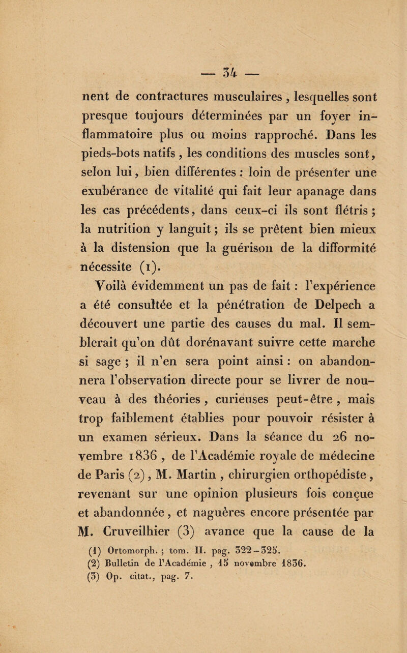 nent de contractures musculaires , lesquelles sont presque toujours déterminées par un foyer in¬ flammatoire plus ou moins rapproché. Dans les pieds-bots natifs , les conditions des muscles sont, selon lui, bien différentes : loin de présenter une exubérance de vitalité qui fait leur apanage dans les cas précédents, dans ceux-ci ils sont flétris ; la nutrition y languit ; ils se prêtent bien mieux à la distension que la guérison de la difformité nécessite (i). Voilà évidemment un pas de fait : l'expérience a été consultée et la pénétration de Delpech a découvert une partie des causes du mal. Il sem¬ blerait qu'on dût dorénavant suivre cette marche si sage ; il n'en sera point ainsi : on abandon¬ nera l'observation directe pour se livrer de nou¬ veau à des théories , curieuses peut-être , mais trop faiblement établies pour pouvoir résister à un examen sérieux. Dans la séance du 26 no¬ vembre i836 , de l'Académie royale de médecine de Paris (2) , M. Martin , chirurgien orthopédiste , revenant sur une opinion plusieurs fois conçue et abandonnée, et naguères encore présentée par M. Cruveilhier (3) avance que la cause de la (1) Ortomorph. ; tom. II. pag. 322 — 525. (2) Bulletin de l’Académie , 15 novembre 1836. (3) Op. citât., pag. 7.