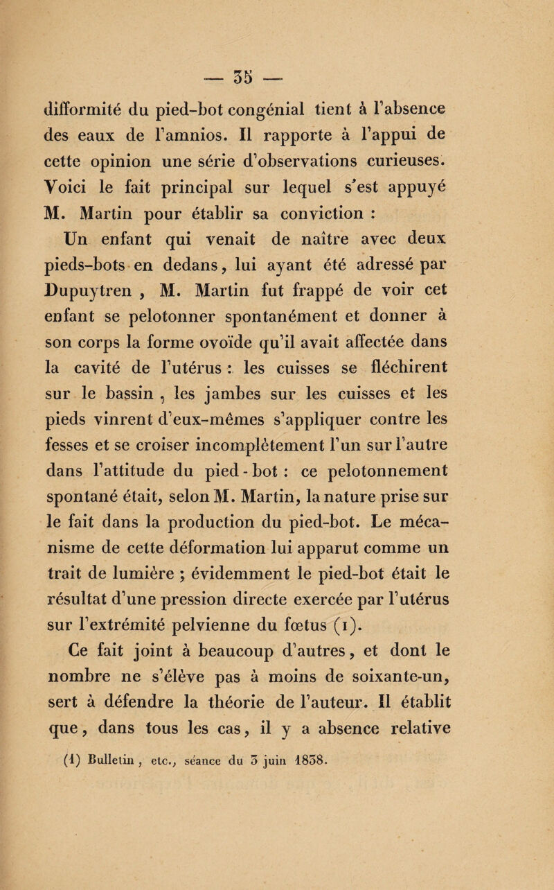 difformité du pied-bot congénial tient à l’absence des eaux de l’amnios. Il rapporte à l’appui de cette opinion une série d’observations curieuses. Voici le fait principal sur lequel s'est appuyé M. Martin pour établir sa conviction : Un enfant qui venait de naître avec deux pieds-bots en dedans , lui ayant été adressé par Dupuytren , M. Martin fut frappé de voir cet enfant se pelotonner spontanément et donner à son corps la forme ovoïde qu’il avait affectée dans la cavité de l’utérus : les cuisses se fléchirent sur le bassin , les jambes sur les cuisses et les pieds vinrent d’eux-mêmes s’appliquer contre les fesses et se croiser incomplètement l’un sur Fautre dans l’attitude du pied - bot : ce pelotonnement spontané était, selon M. Martin, la nature prise sur le fait dans la production du pied-bot. Le méca¬ nisme de cette déformation lui apparut comme un trait de lumière ; évidemment le pied-bot était le résultat d’une pression directe exercée par l’utérus sur l’extrémité pelvienne du fœtus (i). Ce fait joint à beaucoup d’autres, et dont le nombre ne s’élève pas à moins de soixante-un, sert à défendre la théorie de Fauteur. Il établit que, dans tous les cas, il y a absence relative (1) Bulletin , etc., séance du 3 juin 1838.