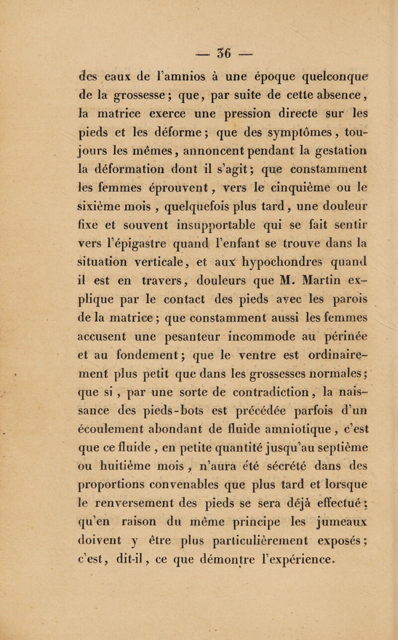 des eaux de l’amnios à une époque quelconque de la grossesse ; que, par suite de cette absence , la matrice exerce une pression directe sur les pieds et les déforme ; que des symptômes, tou¬ jours les mêmes, annoncent pendant la gestation la déformation dont il s’agit; que constamment les femmes éprouvent, vers le cinquième ou le sixième mois , quelquefois plus tard, une douleur fixe et souvent insupportable qui se fait sentir vers F épigastre quand Fenfant se trouve dans la situation verticale, et aux hypocbondres quand il est en travers, douleurs que M. Martin ex» plique par le contact des pieds ayec les parois de la matrice ; que constamment aussi les femmes accusent une pesanteur incommode au périnée et au fondement ; que le ventre est ordinaire¬ ment plus petit que dans les grossesses normales ; que si , par une sorte de contradiction, la nais¬ sance des pieds-bots est précédée parfois d’un écoulement abondant de fluide amniotique, c’est que ce fluide , en petite quantité jusqu’au septième ou huitième mois , n’aura été sécrété dans des proportions convenables que plus tard et lorsque le renversement des pieds se sera déjà effectué ; qu’en raison du même principe les jumeaux doivent y être plus particulièrement exposés ; c’est, dit-il, ce que démontre l’expérience.