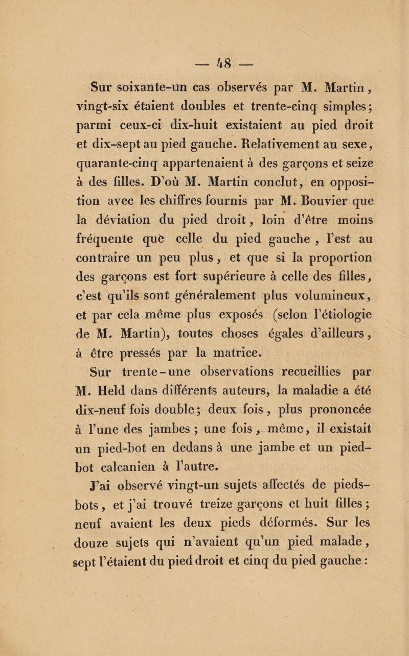 Sur soixante-un cas observés par M. Martin, vingt-six étaient doubles et trente-cinq simples; parmi ceux-ci dix-huit existaient au pied droit et dix-septau pied gauche. Relativement au sexe, quarante-cinq appartenaient à des garçons et seize à des fdles. D’où M. Martin conclut, en opposi¬ tion avec les chiffres fournis par M. Bouvier que la déviation du pied droit, loin d’être moins fréquente què celle du pied gauche , l’est au contraire un peu plus , et que si la proportion des garçons est fort supérieure à celle des filles, c’est qu’ils sont généralement plus volumineux, et par cela même plus exposés (selon l’étiologie de M. Martin), toutes choses égales d’ailleurs, à être pressés par la matrice. Sur trente-une observations recueillies par M. Held dans différents auteurs, la maladie a été dix-neuf fois double ; deux fois , plus prononcée à l’une des jambes ; une fois, même, il existait un pied-bot en dedans à une jambe et un pied- bot calcanien à l’autre. J’ai observé vingt-un sujets affectés de pieds- bots , et j’ai trouvé treize garçons et huit filles ; neuf avaient les deux pieds déformés. Sur les douze sujets qui n’avaient qu’un pied malade, sept l’étaient du pied droit et cinq du pied gauche :