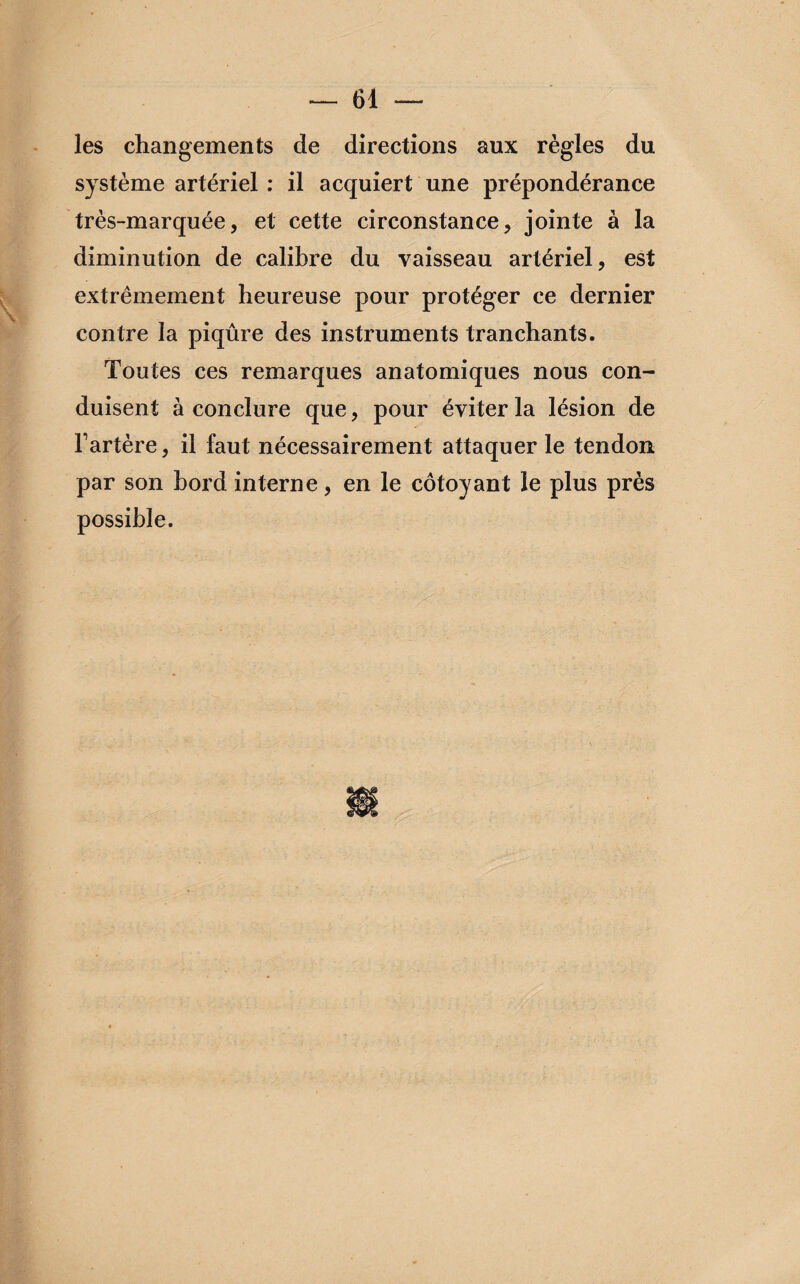 les changements de directions aux règles du système artériel : il acquiert une prépondérance très-marquée, et cette circonstance, jointe à la diminution de calibre du vaisseau artériel, est extrêmement heureuse pour protéger ce dernier contre la piqûre des instruments tranchants. Toutes ces remarques anatomiques nous con¬ duisent à conclure que, pour éviter la lésion de Fartère, il faut nécessairement attaquer le tendon par son bord interne, en le côtoyant le plus près possible.