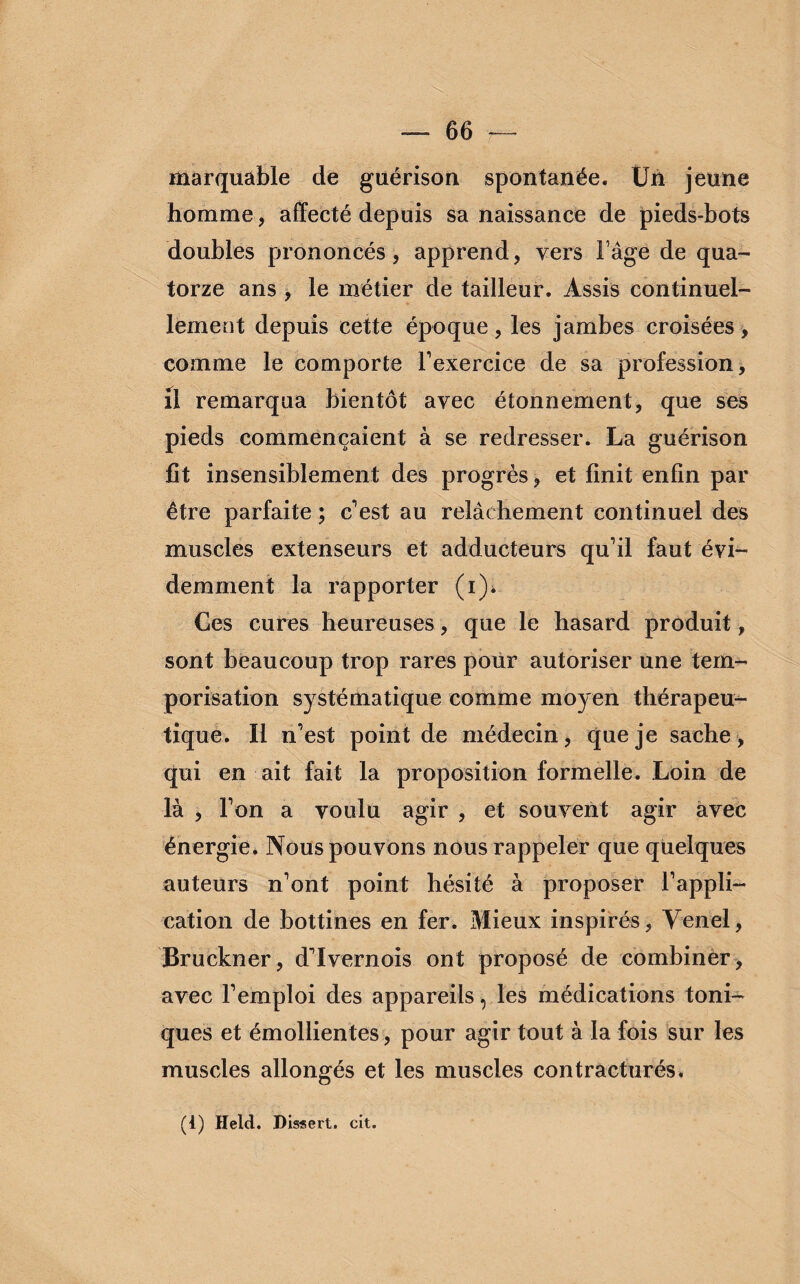 marquable de guérison spontanée. Un jeune homme, affecté depuis sa naissance de pieds-bots doubles prononcés, apprend, vers F âge de qua¬ torze ans , le métier de tailleur. Assis continuel¬ lement depuis cette époque, les jambes croisées, comme le comporte l'exercice de sa profession, il remarqua bientôt avec étonnement, que ses pieds commençaient à se redresser. La guérison fit insensiblement des progrès, et finit enfin par être parfaite ; c'est au relâchement continuel des muscles extenseurs et adducteurs qu'il faut évi¬ demment la rapporter (i). Ces cures heureuses, que le hasard produit, sont beaucoup trop rares pour autoriser une tem¬ porisation systématique comme moyen thérapeu¬ tique. Il n'est point de médecin, que je sache, qui en ait fait la proposition formelle. Loin de là , l'on a voulu agir , et souvent agir avec énergie. Nous pouvons nous rappeler que quelques auteurs n'ont point hésité à proposer l’appli¬ cation de bottines en fer. Mieux inspirés, Yenel, Bruckner, d'Ivernois ont proposé de combiner, avec l'emploi des appareils, les médications toni¬ ques et émollientes, pour agir tout à la fois sur les muscles allongés et les muscles contracturés. (1) Held. Dissert. cit.