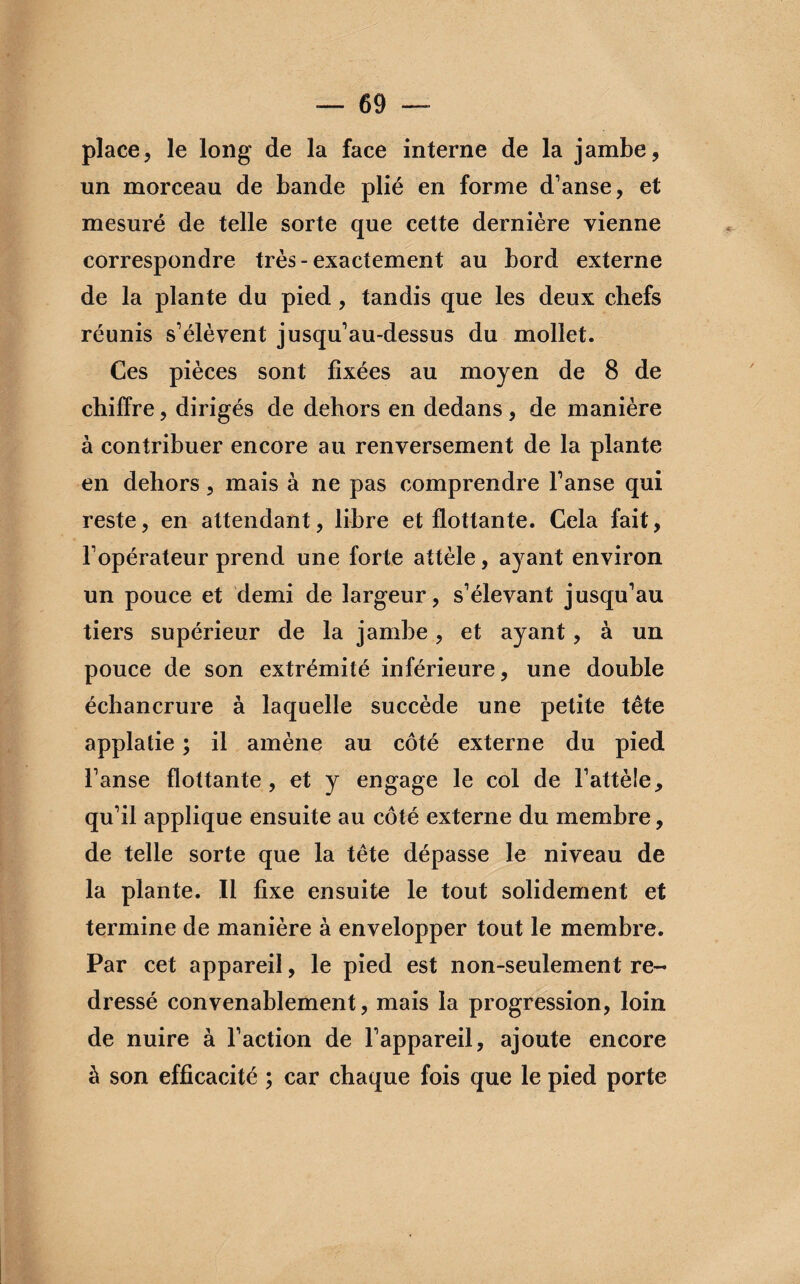 place, le long de la face interne de la jambe, un morceau de bande plié en forme d’anse, et mesuré de telle sorte que cette dernière vienne correspondre très-exactement au bord externe de la plante du pied , tandis que les deux chefs réunis s’élèvent jusqu’au-dessus du mollet. Ces pièces sont fixées au moyen de 8 de chiffre, dirigés de dehors en dedans , de manière à contribuer encore au renversement de la plante en dehors, mais à ne pas comprendre l’anse qui reste, en attendant, libre et flottante. Cela fait, l’opérateur prend une forte attèle, ayant environ un pouce et demi de largeur, s’élevant jusqu’au tiers supérieur de la jambe, et ayant, à un pouce de son extrémité inférieure, une double échancrure à laquelle succède une petite tête applatie ; il amène au côté externe du pied l’anse flottante, et y engage le col de l1 attèle, qu’il applique ensuite au côté externe du membre, de telle sorte que la tête dépasse le niveau de la plante. Il fixe ensuite le tout solidement et termine de manière à envelopper tout le membre. Par cet appareil, le pied est non-seulement re¬ dressé convenablement, mais la progression, loin de nuire à l’action de l’appareil, ajoute encore à son efficacité ; car chaque fois que le pied porte
