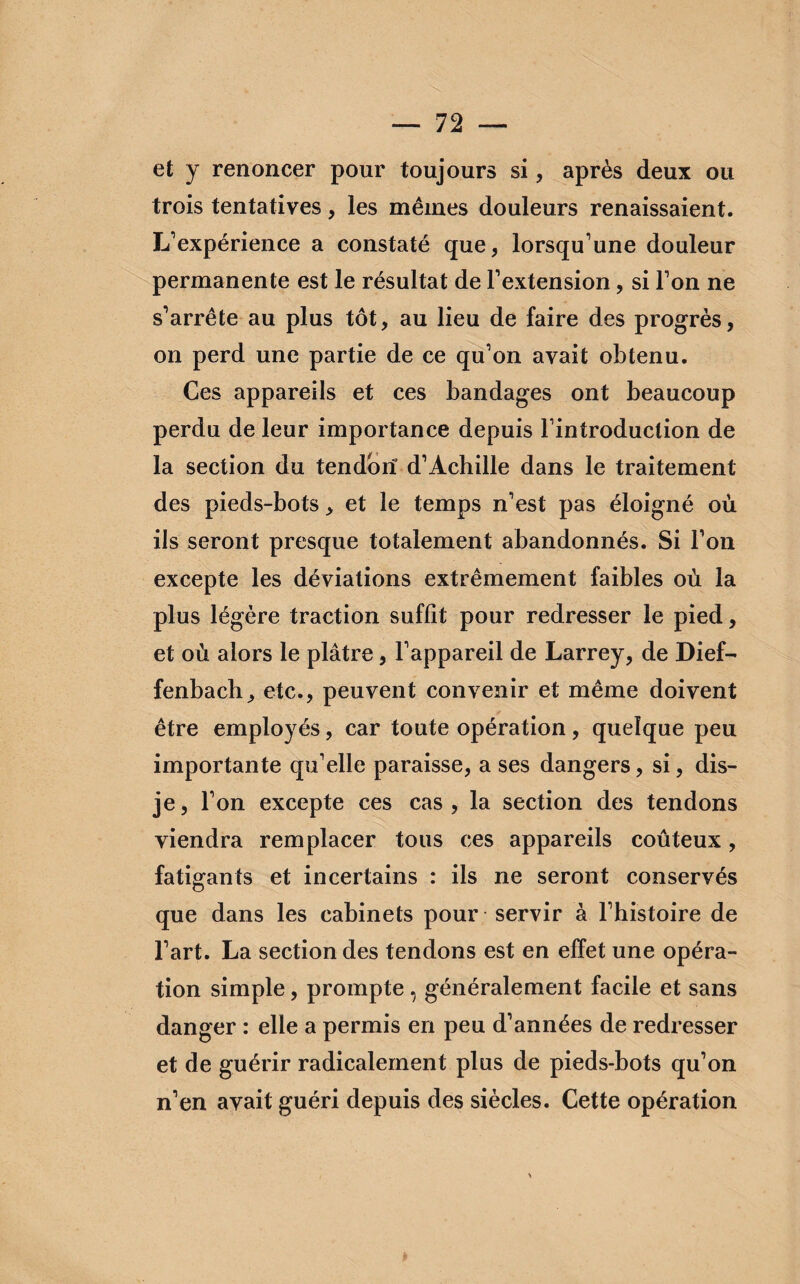 et y renoncer pour toujours si, après deux ou trois tentatives, les mêmes douleurs renaissaient. L'expérience a constaté que, lorsqu'une douleur permanente est le résultat de l’extension, si l'on ne s'arrête au plus tôt, au lieu de faire des progrès, on perd une partie de ce qu'on avait obtenu. Ces appareils et ces bandages ont beaucoup perdu de leur importance depuis l'introduction de la section du tendorï d'Achille dans le traitement des pieds-bots, et le temps n'est pas éloigné où ils seront presque totalement abandonnés. Si l'on excepte les déviations extrêmement faibles où la plus légère traction suffit pour redresser le pied, et où alors le plâtre, l'appareil de Larrey, de Dief- fenbach, etc., peuvent convenir et même doivent être employés, car toute opération, quelque peu importante qu'elle paraisse, a ses dangers, si, dis- je, l’on excepte ces cas, la section des tendons viendra remplacer tous ces appareils coûteux, fatigants et incertains : ils ne seront conservés que dans les cabinets pour servir à l’histoire de l'art. La section des tendons est en effet une opéra¬ tion simple, prompte , généralement facile et sans danger : elle a permis en peu d’années de redresser et de guérir radicalement plus de pieds-bots qu'on n'en avait guéri depuis des siècles. Cette opération