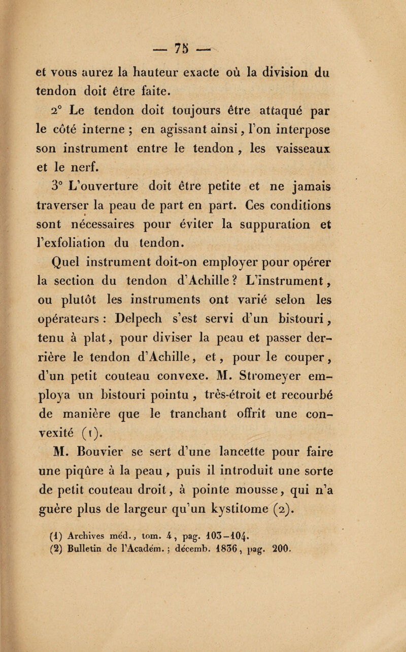 et vous aurez la hauteur exacte où la division du tendon doit être faite. 2° Le tendon doit toujours être attaqué par le côté interne ; en agissant ainsi, Ton interpose son instrument entre le tendon , les vaisseaux et le nerf. 3° L’ouverture doit être petite et ne jamais traverser la peau de part en part. Ces conditions sont nécessaires pour éviter la suppuration et l’exfoliation du tendon. Quel instrument doit-on employer pour opérer la section du tendon d’Achille ? L’instrument, ou plutôt les instruments ont varié selon les opérateurs : Delpech s’est servi d’un bistouri ? tenu à plat, pour diviser la peau et passer der¬ rière le tendon d’Achille, et, pour le couper, d’un petit couteau convexe. M. Stromeyer em¬ ploya un bistouri pointu , très-étroit et recourbé de manière que le tranchant offrît une con¬ vexité (i). M. Bouvier se sert d’une lancette pour faire une piqûre à la peau, puis il introduit une sorte de petit couteau droit, à pointe mousse, qui n’a guère plus de largeur qu’un kystitome (2). (1) Archives me'd., tom. 4, pag. 103 — 104.