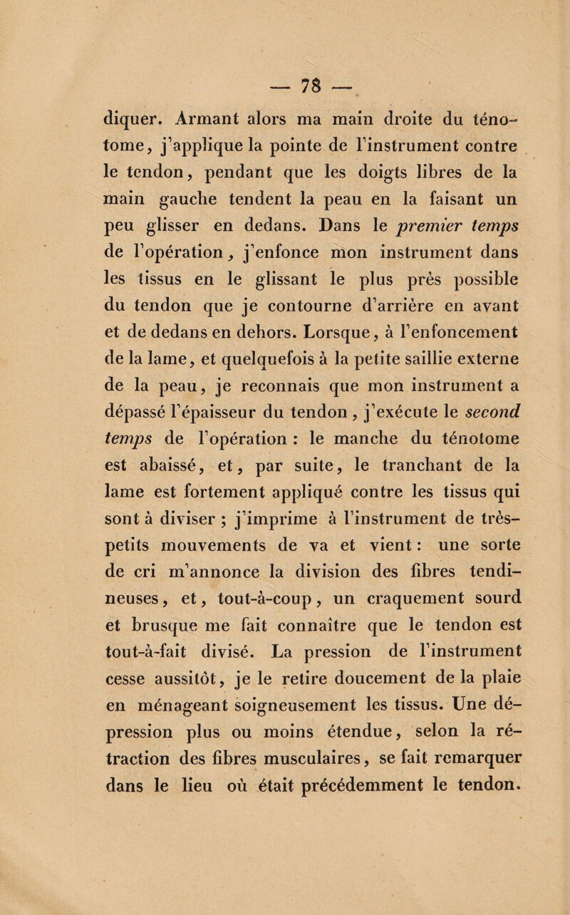 diquer. Armant alors ma main droite du téno- tome, j’applique la pointe de l’instrument contre le tendon, pendant que les doigts libres de la main gauche tendent la peau en la faisant un peu glisser en dedans. Dans le premier temps de l’opération, j’enfonce mon instrument dans les tissus en le glissant le plus près possible du tendon que je contourne d’arrière en avant et de dedans en dehors. Lorsque, à l’enfoncement de la lame, et quelquefois à la petite saillie externe de la peau, je reconnais que mon instrument a dépassé l’épaisseur du tendon , j’exécute le second temps de l’opération : le manche du ténolome est abaissé, et, par suite, le tranchant de la lame est fortement appliqué contre les tissus qui sont à diviser ; j’imprime à l’instrument de très- petits mouvements de va et vient : une sorte de cri m’annonce la division des libres tendi¬ neuses , et, tout-à-coup, un craquement sourd et brusque me fait connaître que le tendon est tout-à-fait divisé. La pression de l’instrument cesse aussitôt, je le retire doucement delà plaie en ménageant soigneusement les tissus. Une dé¬ pression plus ou moins étendue, selon la ré¬ traction des libres musculaires, se fait remarquer dans le lieu où était précédemment le tendon.