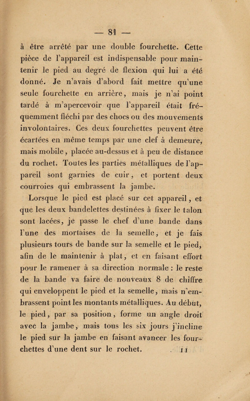 à être arrêté par une double fourchette. Cette pièce de l'appareil est indispensable pour main¬ tenir le pied au degré de flexion qui lui a été donné. Je n'avais d'abord fait mettre qu'une seule fourchette en arrière, mais je n'ai point tardé à m'apercevoir que l'appareil était fré¬ quemment fléchi par des chocs ou des mouvements involontaires. Ces deux fourchettes peuvent être écartées en même temps par une clef à demeure, mais mobile, placée au-dessus et à peu de distance du rochet. Toutes les parties métalliques de l'ap¬ pareil sont garnies de cuir, et portent deux courroies qui embrassent la jambe. Lorsque le pied est placé sur cet appareil, et que les deux bandelettes destinées à fixer le talon sont lacées, je passe le chef d'une bande dans l'une des mortaises de la semelle, et je fais plusieurs tours de bande sur la semelle et le pied, afin de le maintenir à plat, et en faisant effort pour le ramener à sa direction normale : le reste de la bande va faire de nouveaux 8 de chiffre qui enveloppent le pied et la semelle, mais n'em¬ brassent point les montants métalliques. Au début, le pied, par sa position, forme un angle droit avec la jambe, mais tous les six jours j'incline le pied sur la jambe en faisant avancer les four¬ chettes d'une dent sur le rochet. . u