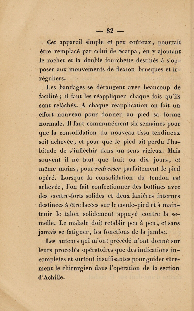 Cet appareil simple et peu coûteux, pourrait être remplacé par celui de Scarpa, en y ajoutant le rochet et la double fourchette destinés à s’op¬ poser aux mouvements de flexion brusques et ir¬ réguliers. Les bandages se dérangent avec beaucoup de facilité ; il faut les réappliquer chaque fois qu’ils sont relâchés. A chaque réapplication on fait un effort nouveau pour donner au pied sa forme normale. Il faut communément six semaines pour que la consolidation du nouveau tissu tendineux soit achevée, et pour que le pied ait perdu l’ha¬ bitude de s’infléchir dans un sens vicieux. Mais souvent il ne faut que huit ou dix jours, et même moins, pour redresser parfaitement le pied opéré. Lorsque la consolidation du tendon est achevée, l’on fait confectionner des bottines avec des contre-forts solides et deux lanières internes destinées à être lacées sur le coude-pied et à main¬ tenir le talon solidement appuyé contre la se¬ melle. Le malade doit rétablir peu à peu, et sans jamais se fatiguer, les fonctions de la jambe. Les auteurs qui m’ont pr écédé n’ont donné sur leurs procédés opératoires que des indications in¬ complètes et surtout insuffisantes pour guider sûre¬ ment le chirurgien dans l’opération de la section d’Achille.