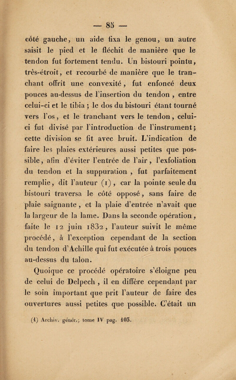 côté gauche, un aide fixa le genou, un autre saisit le pied et le fléchit de manière que le tendon fut fortement tendu. Un bistouri pointu, très-étroit, et recourbé de manière que le tran¬ chant offrît une convexité, fut enfoncé deux pouces au-dessus de finsertion du tendon , entre celui-ci et le tibia ; le dos du bistouri étant tourné vers Fos, et le tranchant vers le tendon, celui- ci fut divisé par l'introduction de l'instrument; cette division se fit avec bruit. L'indication de faire les plaies extérieures aussi petites que pos¬ sible , afin d'éviter l'entrée de l'air, l’exfoliation du tendon et la suppuration , fut parfaitement remplie, dit l'auteur (i) , car la pointe seule du bistouri traversa le côté opposé, sans faire de plaie saignante , et la plaie d'entrée n'avait que la largeur de la lame. Dans la seconde opération, faite le 12 juin 1882, l'auteur suivit le même procédé, à l'exception cependant de la section du tendon d'Achille qui fut exécutée à trois pouces au-dessus du talon. Quoique ce procédé opératoire s'éloigne peu de celui de Delpech , il en diffère cependant par le soin important que prit l'auteur de faire des ouvertures aussi petites que possible. C’était un (1) Àrchiv, gêner.*; tome IV pag. 103.