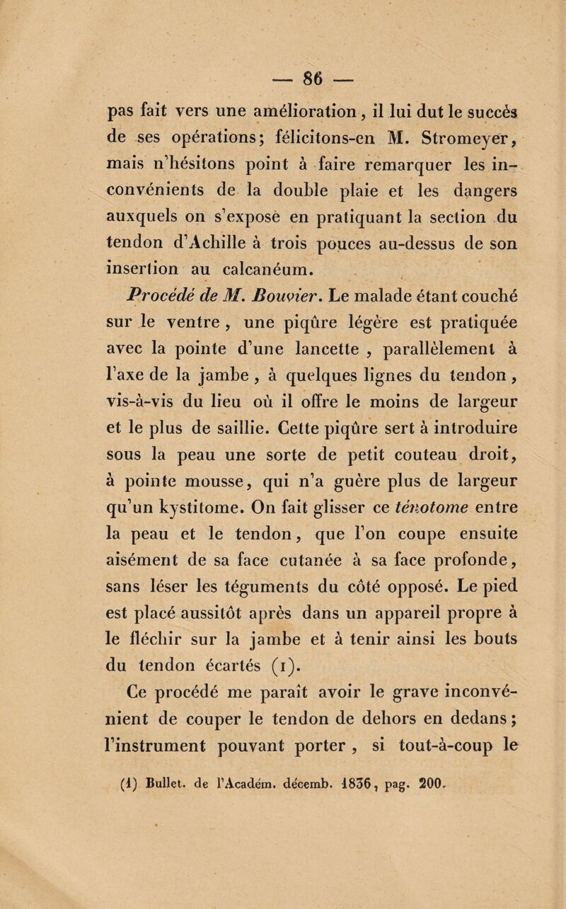 pas fait vers une amélioration, il lui dut le succès de ses opérations; félicitons-en M. Stromeyer, mais n’hésitons point à faire remarquer les in¬ convénients de la double plaie et les dangers auxquels on s’expose en pratiquant la section du tendon d’Achille à trois pouces au-dessus de son insertion au calcanéum. f. Procédé de M. Bouvier. Le malade étant couché sur le ventre , une piqûre légère est pratiquée avec la pointe d’une lancette , parallèlement à l’axe de la jambe , à quelques lignes du tendon, vis-à-vis du lieu où il offre le moins de largeur et le plus de saillie. Cette piqûre sert à introduire sous la peau une sorte de petit couteau droit, à pointe mousse, qui n’a guère plus de largeur qu’un kystitome. On fait glisser ce ténotome entre la peau et le tendon, que l’on coupe ensuite aisément de sa face cutanée à sa face profonde, sans léser les téguments du côté opposé. Le pied est placé aussitôt après dans un appareil propre à le fléchir sur la jambe et à tenir ainsi les bouts du tendon écartés (i). Ce procédé me paraît avoir le grave inconvé¬ nient de couper le tendon de dehors en dedans ; l’instrument pouvant porter , si tout-à-coup le (1) Bullet. de l’Académ. de'cemb. 1836 7 pag. 20(b