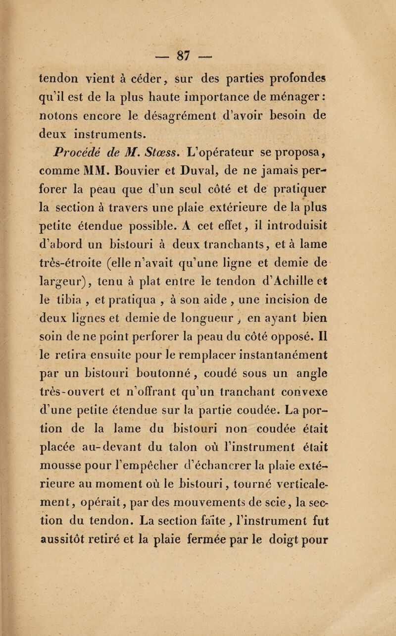 tendon vient à céder , sur des parties profondes qu’il est de la plus haute importance de ménager: notons encore le désagrément d’avoir besoin de deux instruments. Procédé de M. Stœss. L’opérateur se proposa, comme MM. Bouvier et Duval, de ne jamais per¬ forer la peau que d’un seul côté et de pratiquer la section à travers une plaie extérieure de la plus petite étendue possible. À cet effet, il introduisit d’abord un bistouri à deux tranchants, et à lame très-étroite (elle n’avait qu’une ligne et demie de largeur), tenu à plat entre le tendon d’Achille et le tibia , et pratiqua , à son aide , une incision de deux lignes et demie de longueur , en ayant bien soin de ne point perforer la peau du côté opposé. Il le retira ensuite pour le remplacer instantanément par un bistouri boutonné, coudé sous un angle très-ouvert et n’offrant qu’un tranchant convexe d’une petite étendue sur la partie coudée. La por¬ tion de la lame du bistouri non coudée était placée au-devant du talon où l’instrument était mousse pour l’empêcher d’échancrer la plaie exté¬ rieure au moment où le bistouri, tourné verticale¬ ment, opérait, par des mouvements de scie, la sec¬ tion du tendon. La section faite, l’instrument fut aussitôt retiré et la plaie fermée par le doigt pour