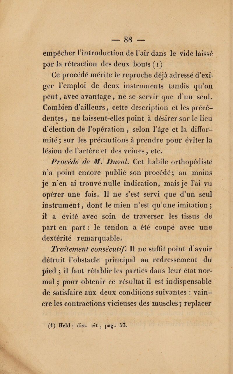 empêcher l’introduction de l-’air dans le vide laissé par la rétraction des deux bouts (i) Ce procédé mérite le reproche déjà adressé d’exi¬ ger l’emploi de deux instruments tandis qu’on peut., avec avantage, ne se servir que d’un seul. Combien d’ailleurs, cette description et les précé¬ dentes , ne laissent-elles point à désirer sur le lieu d’élection de l’opération , selon l’âge et la diffor¬ mité; sur les précautions à prendre pour éviter la lésion de l’artère et des veines, etc. Procédé de M. Ducal. Cet habile orthopédiste n’a point encore publié son procédé; au moins je n’en ai trouvé nulle indication, mais je l’ai vu opérer une fois. Il ne s’est servi que d’un seul instrument, dont le mien n’est qu’une imitation ; il a évité avec soin de traverser les tissus de part en part : le tendon a été coupé avec une dextérité remarquable. Traitement consécutif. Il ne suffit point d’avoir détruit l’obstacle principal au redressement du pied ; il faut rétablir les parties dans leur état nor¬ mal ; pour obtenir ce résultat il est indispensable de satisfaire aux deux conditions suivantes : vain¬ cre les contractions vicieuses des muscles; replacer (1) Held ; diss. cit , pag. 53.