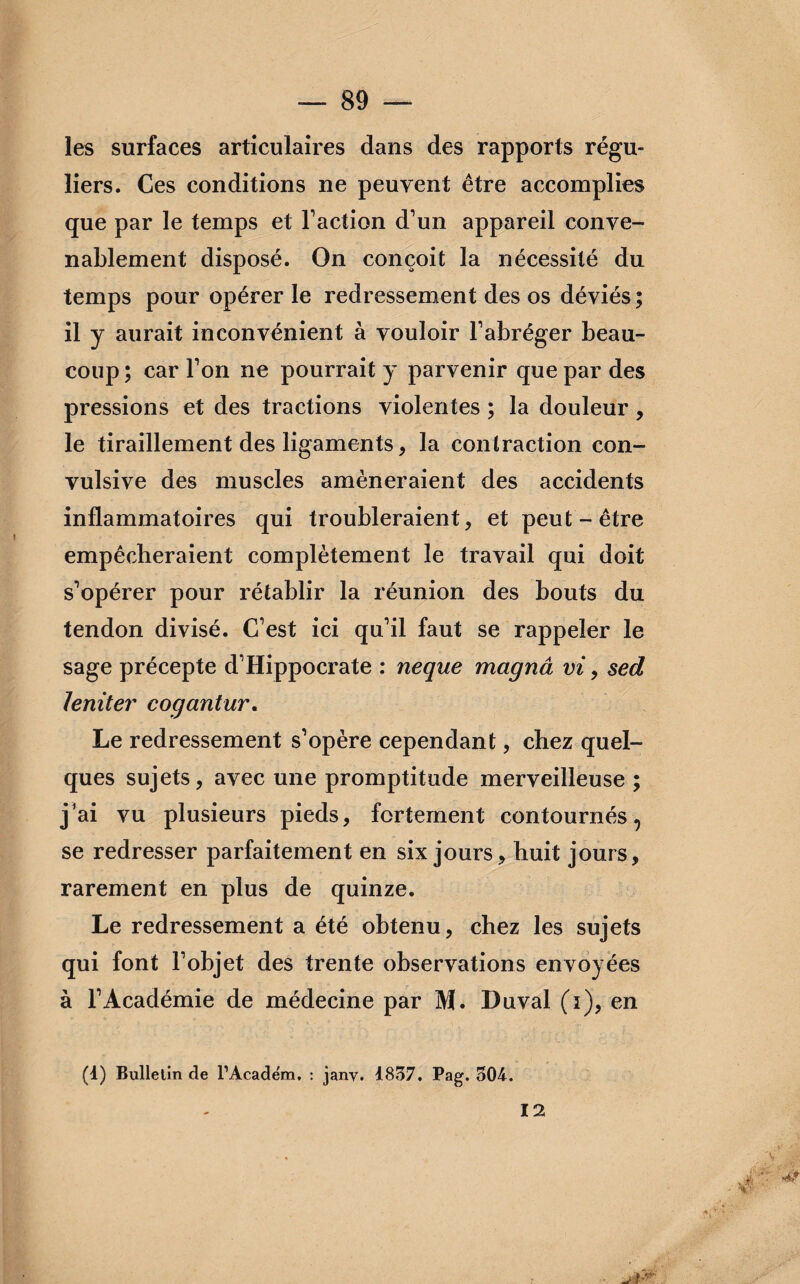 les surfaces articulaires dans des rapports régu¬ liers. Ces conditions ne peuvent être accomplies que par le temps et Faction d’un appareil conve¬ nablement disposé. On conçoit la nécessité du temps pour opérer le redressement des os déviés; il y aurait inconvénient à vouloir l’abréger beau¬ coup ; car l’on ne pourrait y parvenir que par des pressions et des tractions violentes ; la douleur, le tiraillement des ligaments, la contraction con¬ vulsive des muscles amèneraient des accidents inflammatoires qui troubleraient, et peut-être empêcheraient complètement le travail qui doit s’opérer pour rétablir la réunion des bouts du tendon divisé. C’est ici qu’il faut se rappeler le sage précepte d’Hippocrate : neque magnâ vi > sed 1 entier cogant ur. Le redressement s’opère cependant, chez quel¬ ques sujets, avec une promptitude merveilleuse ; j’ai vu plusieurs pieds, fortement contournés, se redresser parfaitement en six jours, huit jours, rarement en plus de quinze. Le redressement a été obtenu, chez les sujets qui font l’objet des trente observations envoyées à l’Académie de médecine par M. I)uval (i), en (1) Bulletin de rAcade'm. : jany. 1837. Pag. 504. 12