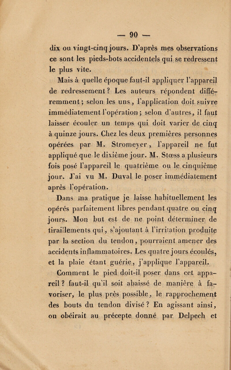 dix ou vingt-cinq jours. D’après mes observations ce sont les pieds-bots accidentels qui se redressent le plus vite. Mais à quelle époque faut-il appliquer l’appareil de redressement ? Les auteurs répondent diffé¬ remment ; selon les uns, l’application doit suivre immédiatement l’opération ; selon d’autres, il faut laisser écouler un temps qui doit varier de cinq à quinze jours. Chez les deux premières personnes opérées par M. Slromeyer, l’appareil ne fut appliqué que le dixième jour. M. Stœss a plusieurs fois posé l’appareil le quatrième ou le cinquième jour. J’ai vu M. Duvai le poser immédiatement après l’opéra lion. Dans ma pratique je laisse habituellement les opérés parfaitement libres pendant quatre ou cinq jours. Mon but est de ne point déterminer de tiraillements qui, s’ajoutant à l’irritation produite par la section du tendon, pourraient amener des accidents inflammatoires. Les quatre jours écoulés, et la plaie étant guérie, j’applique l’appareil. Gomment le pied doit-il poser dans cet appa¬ reil ? faut-il qu’il soit abaissé de manière à fa¬ voriser, le plus près possible, le rapprochement des bouts du tendon divisé ? En agissant ainsi, on obéirait au précepte donné par Delpech et
