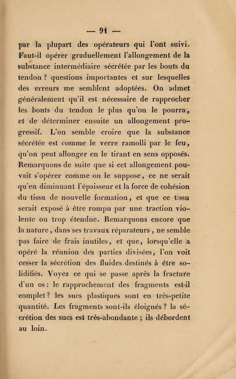 94 — par la plupart des opérateurs qui l’ont suivi. Faut-il opérer graduellement l’allongement de la substance intermédiaire sécrétée par les bouts du tendon ? questions importantes et sur lesquelles des erreurs me semblent adoptées. On admet généralement qu’il est nécessaire de rapprocher les bouts du tendon le plus qu’on le pourra , et de déterminer ensuite un allongement pro¬ gressif. L’on semble croire que la substance sécrétée est comme le verre ramolli par le feu , qu’on peut allonger en le tirant en sens opposés. Remarquons de suite que si cet allongement pou¬ vait s’opérer comme on le suppose, ce ne serait qu’en diminuant l’épaisseur et la force de cohésion du tissu de nouvelle formation, et que ce tissu serait exposé à être rompu par une traction vio¬ lente ou trop étendue. Remarquons encore que la nature, dans ses travaux réparateurs , ne semble pas faire de frais inutiles, et que, lorsqu’elle a opéré la réunion des parties divisées, l’on voit cesser la sécrétion des fluides destinés à être so¬ lidifiés. Voyez ce qui se passe après la fracture d’un os : le rapprochement des fragments est-il complet ? les sucs plastiques sont en très-petite quantité. Les fragments sont-ils éloignés ? la sé¬ crétion des sucs est très-abondante ; ils débordent au loin.
