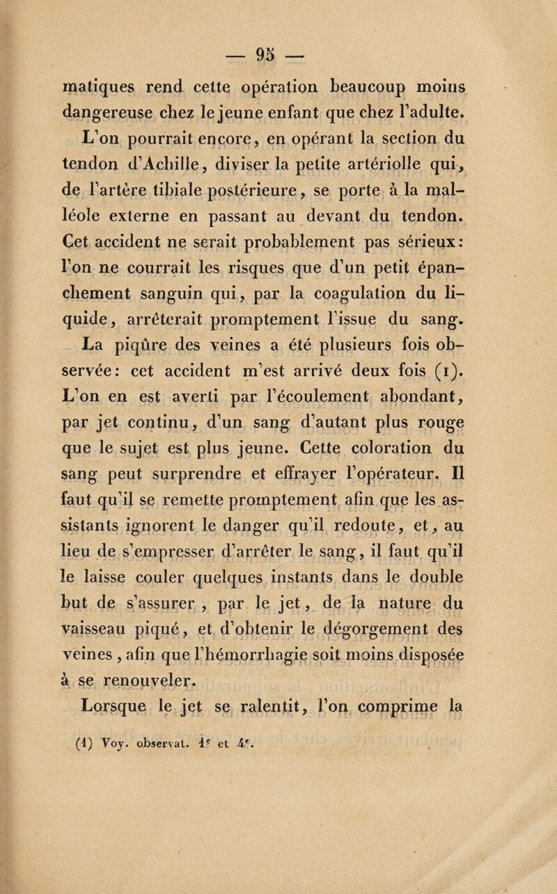 matiques rend cette opération beaucoup moins dangereuse chez le jeune enfant que chez l’adulte. L’on pourrait encore, en opérant la section du tendon d’Achille, diviser la petite artériolîe qui, de l’artère tibiale postérieure, se porte à la mal¬ léole externe en passant au devant du tendon. Cet accident ne serait probablement pas sérieux: l’on ne courrait les risques que d’un petit épan¬ chement sanguin qui, par la coagulation du li¬ quide, arrêterait promptement l’issue du sang. La piqûre des veines a été plusieurs fois ob¬ servée: cet accident m’est arrivé deux fois (i). L’on en est averti par l’écoulement abondant, par jet continu, d’un sang d’autant plus rouge que le sujet est plus jeune. Cette coloration du sang peut surprendre et effrayer l’opérateur. Il faut qu’il se remette promptement afin que les as¬ sistants ignorent le danger qu’il redoute, et, au lieu de s’empresser d’arrêter le sang, il faut qu’il le laisse couler quelques instants dans le double but de s’assurer , par le jet, de la nature du vaisseau piqué, et d’obtenir le dégorgement des veines , afin que l’hémorrhagie soit moins disposée à se renouveler. Lorsque le jet se ralentit, l’on comprime la (t) Voy. observât. Ie et 4f.