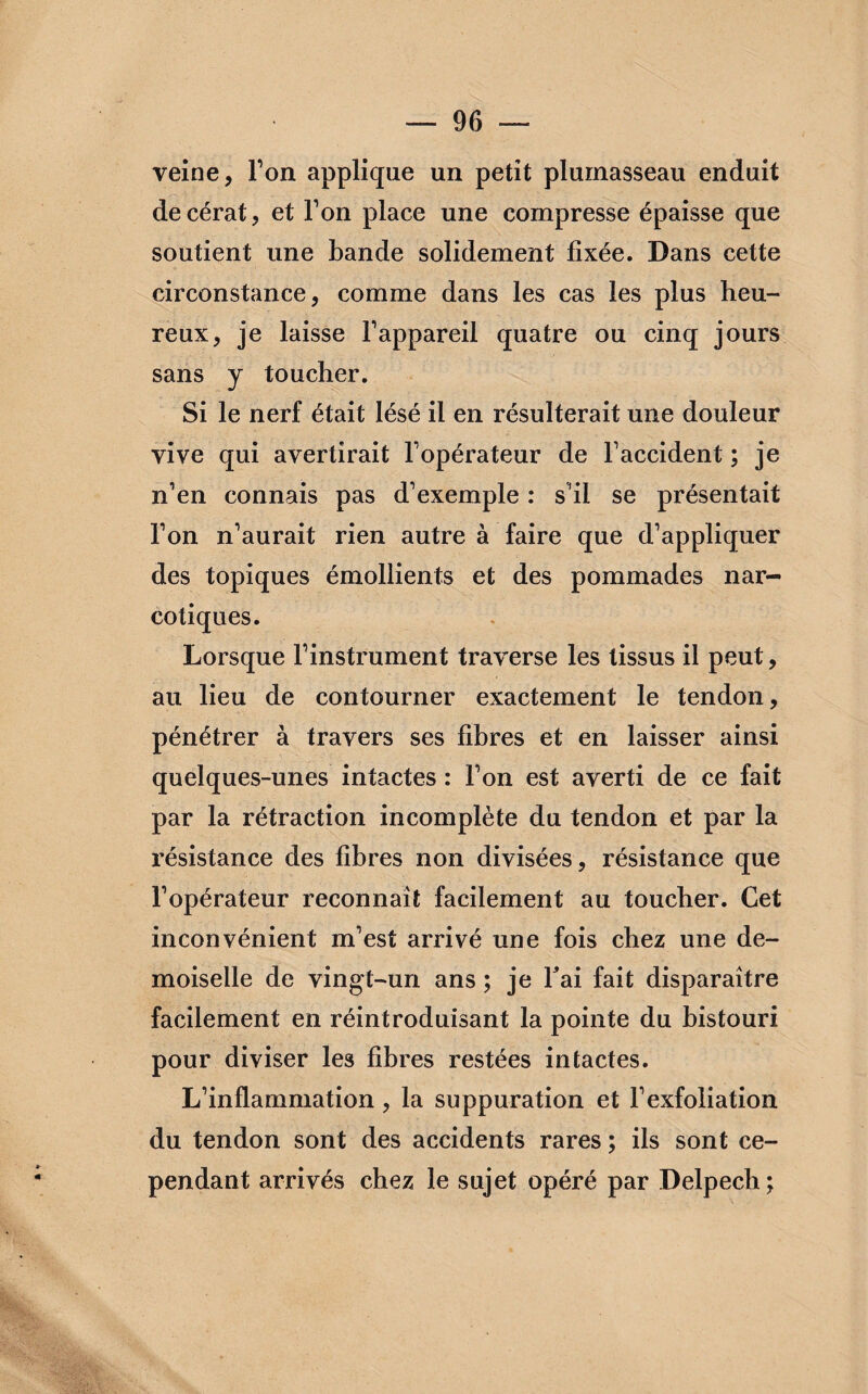 veine, Ton applique un petit plumasseau enduit decérat, et Ton place une compresse épaisse que soutient une bande solidement fixée. Dans cette circonstance, comme dans les cas les plus heu¬ reux, je laisse l'appareil quatre ou cinq jours sans y toucher. Si le nerf était lésé il en résulterait une douleur vive qui avertirait l'opérateur de l'accident ; je n’en connais pas d’exemple : s'il se présentait l'on n'aurait rien autre à faire que d’appliquer des topiques émollients et des pommades nar¬ cotiques. Lorsque l'instrument traverse les tissus il peut, au lieu de contourner exactement le tendon, pénétrer à travers ses fibres et en laisser ainsi quelques-unes intactes : l'on est averti de ce fait par la rétraction incomplète du tendon et par la résistance des fibres non divisées, résistance que l'opérateur reconnaît facilement au toucher. Cet inconvénient m’est arrivé une fois chez une de¬ moiselle de vingt-un ans ; je fai fait disparaître facilement en réintroduisant la pointe du bistouri pour diviser les fibres restées intactes. L’inflammation, la suppuration et l'exfoliation du tendon sont des accidents rares ; ils sont ce¬ pendant arrivés chez le sujet opéré par Delpech;