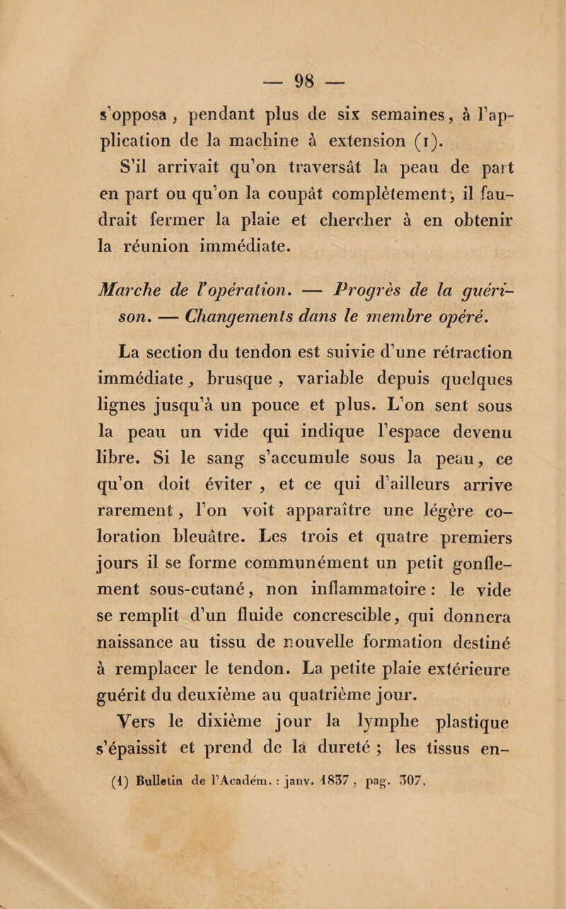 s'opposa, pendant plus de six semaines, à l'ap¬ plication de la machine à extension (i). S’il arrivait qu’on traversât la peau de part en part ou qu’on la coupât complètement-, il fau¬ drait fermer la plaie et chercher à en obtenir la réunion immédiate. Marche de ïopération. — Progrès de la guéri¬ son. — Changements dans le membre opéré. La section du tendon est suivie d’une rétraction immédiate> brusque , variable depuis quelques lignes jusqu’à un pouce et plus. L’on sent sous la peau un vide qui indique l’espace devenu libre. Si le sang s’accumule sous la peau, ce qu’on doit éviter , et ce qui d’ailleurs arrive rarement, l’on voit apparaître une légère co¬ loration bleuâtre. Les trois et quatre premiers jours il se forme communément un petit gonfle¬ ment sous-cutané, non inflammatoire: le vide se remplit d’un fluide concrescible, qui donnera naissance au tissu de nouvelle formation destiné à remplacer le tendon. La petite plaie extérieure guérit du deuxième au quatrième jour. Vers le dixième jour la lymphe plastique s’épaissit et prend de la dureté ; les tissus en- (1) Bulletin de FAcadém. : jany. 4837 . pag. 307,
