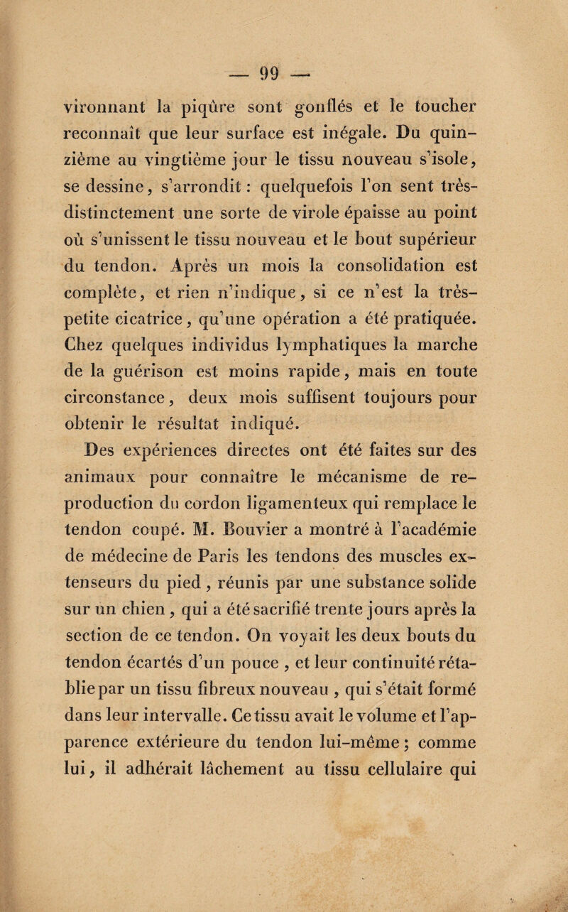 vironnant la piqûre sont gonflés et le toucher reconnaît que leur surface est inégale. Du quin¬ zième au vingtième jour le tissu nouveau s'isole, se dessine, s'arrondit : quelquefois l'on sent très- distinctement une sorte de virole épaisse au point où s'unissent le tissu nouveau et le bout supérieur du tendon. Après un mois la consolidation est complète, et rien n'indique, si ce n'est la très- petite cicatrice, qu'une opération a été pratiquée. Chez quelques individus lymphatiques la marche de la guérison est moins rapide, mais en toute circonstance, deux mois suffisent toujours pour obtenir le résultat indiqué. Des expériences directes ont été faites sur des animaux pour connaître le mécanisme de re¬ production du cordon ligamenteux qui remplace le tendon coupé. M. Bouvier a montré à l'académie de médecine de Paris les tendons des muscles ex¬ tenseurs du pied , réunis par une substance solide sur un chien , qui a été sacrifié trente jours après la section de ce tendon. On voyait les deux bouts du tendon écartés d'un pouce , et leur continuité réta¬ blie par un tissu fibreux nouveau , qui s'était formé dans leur intervalle. Ce tissu avait le volume et l'ap¬ parence extérieure du tendon lui-mème ; comme lui, il adhérait lâchement au tissu cellulaire qui