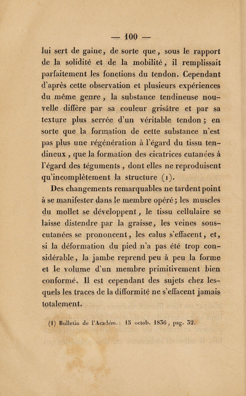 lui sert de gaine, de sorte que, sous le rapport de la solidité et de la mobilité, il remplissait parfaitement les fonctions du tendon. Cependant d'après cette observation et plusieurs expériences du même genre , la substance tendineuse nou¬ velle diffère par sa couleur grisâtre et par sa texture plus serrée d'un véritable tendon ; en sorte que la formation de cette substance n'est pas plus une régénération à l'égard du tissu ten¬ dineux , que la formation des cicatrices cutanées à l'égard des téguments , dont elles ne reproduisent qu'incomplètement la structure (i). Des changements remarquables ne tardent point à se manifester dans le membre opéré ; les muscles du mollet se développent, le tissu cellulaire se laisse distendre par la graisse, les veines sous- cutanées se prononcent, les calus s'effacent, et, si la déformation du pied n'a pas été trop con¬ sidérable, la jambe reprend peu à peu la forme et le volume d'un membre primitivement bien conformé. Il est cependant des sujets chez les¬ quels les traces de la difformité ne s'effacent jamais totalement.