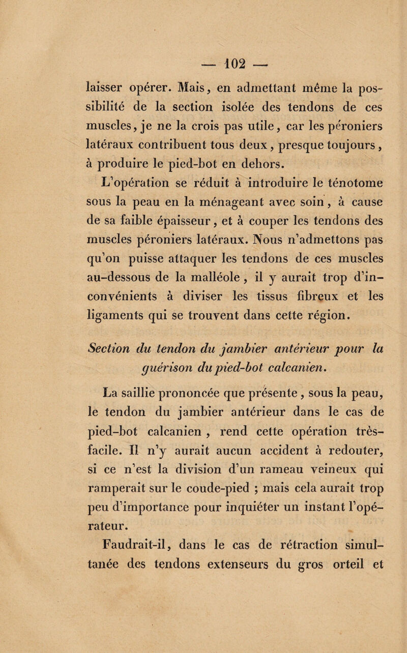 laisser opérer. Mais, en admettant même la pos¬ sibilité de la section isolée des tendons de ces muscles, je ne la crois pas utile, car les péroniers latéraux contribuent tous deux, presque toujours , à produire le pied-bot en dehors. L’opération se réduit à introduire le ténotome sous la peau en la ménageant avec soin, à cause de sa faible épaisseur, et à couper les tendons des muscles péroniers latéraux. Nous n’admettons pas qu’on puisse attaquer les tendons de ces muscles au-dessous de la malléole, il y aurait trop d’in¬ convénients à diviser les tissus fibreux et les ligaments qui se trouvent dans cette région. Section du tendon du jambier antérieur pour la guérison du pied-bot calcanien. La saillie prononcée que présente , sous la peau, le tendon du jambier antérieur dans le cas de pied-bot calcanien , rend cette opération très- facile. Il n’y aurait aucun accident à redouter, si ce n’est la division d’un rameau veineux qui ramperait sur le coude-pied ; mais cela aurait trop peu d’importance pour inquiéter un instant l’opé¬ rateur. Faudrait-il, dans le cas de rétraction simul¬ tanée des tendons extenseurs du gros orteil et