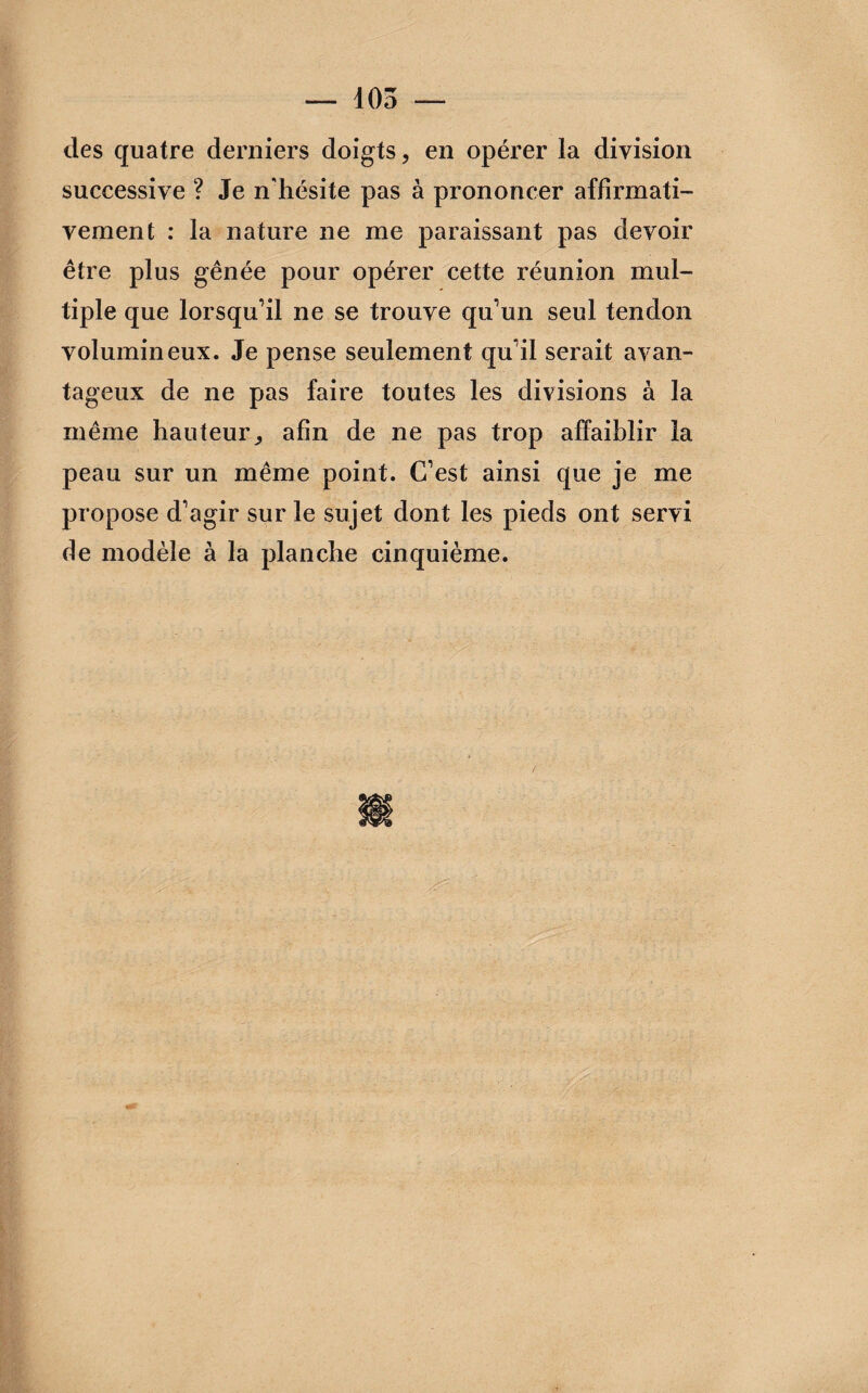 des quatre derniers doigts, en opérer la division successive ? Je n'hésite pas à prononcer affirmati¬ vement : la nature ne me paraissant pas devoir être plus gênée pour opérer cette réunion mul¬ tiple que lorsqu’il ne se trouve qu’un seul tendon volumineux. Je pense seulement qu’il serait avan¬ tageux de ne pas faire toutes les divisions à la même hauteur, afin de ne pas trop affaiblir la peau sur un même point. C’est ainsi que je me propose d’agir sur le sujet dont les pieds ont servi de modèle à la planche cinquième.
