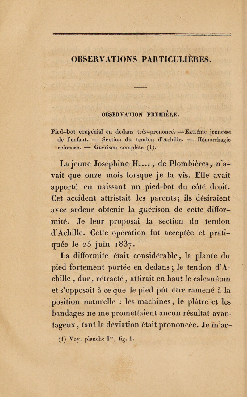 OBSERVATIONS PARTICULIÈRES. OBSERVATION PREMIERE. Pied-bot eonge'nial en dedans très-prononcé.-—Extrême jeunesse de l’enfant. — Section du tendon d’Achille. — Hémorrhagie veineuse. — Guérison complète (i). La jeune Joséphine H...., de Plombières, n’a¬ vait que onze mois lorsque je la vis. Elle avait apporté en naissant un pied-bot du côté droit. Cet accident attristait les parents; ils désiraient avec ardeur obtenir la guérison de cette diffor¬ mité. Je leur proposai la section du tendon d’Achille. Cette opération fut acceptée et prati¬ quée le 25 juin 1837. La difformité était considérable, la plante du pied fortement portée en dedans ; le tendon d’A¬ chille , dur, rétracté, attirait en haut le calcanéum et s’opposait à ce que le pied pût être ramené à la position naturelle : les machines, le plâtre et les bandages ne me promettaient aucun résultat avan¬ tageux, tant la déviation était prononcée. Je m’ar- (1) Voy. planche Ire, fig. 1.