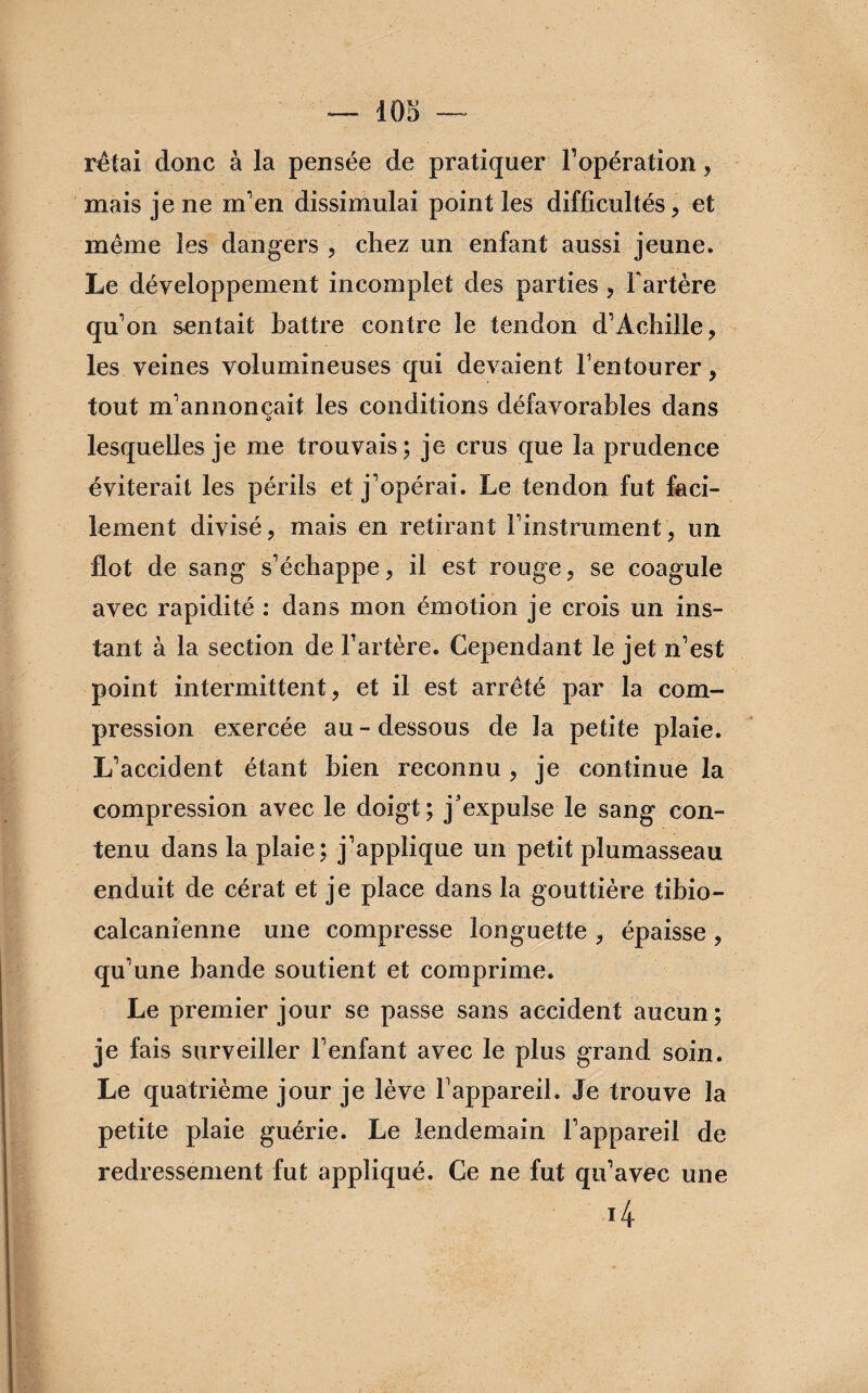 iOo rêtai donc à la pensée de pratiquer l’opération, mais je ne m’en dissimulai point les difficultés, et même les dangers , chez un enfant aussi jeune. Le développement incomplet des parties , Fartère qu’on sentait battre contre le tendon d’Achille, les veines volumineuses qui devaient F entourer, tout m’annonçait les conditions défavorables dans lesquelles je me trouvais; je crus que la prudence éviterait les périls et j’opérai. Le tendon fut faci¬ lement divisé, mais en retirant l’instrument, un flot de sang s’échappe, il est rouge, se coagule avec rapidité : dans mon émotion je crois un ins¬ tant à la section de Fartère. Cependant le jet n’est point intermittent, et il est arrêté par la com¬ pression exercée au-dessous de la petite plaie. L’accident étant bien reconnu , je continue la compression avec le doigt; j'expulse le sang con¬ tenu dans la plaie; j’applique un petit plumasseau enduit de cérat et je place dans la gouttière tibio- calcanienne une compresse longuette , épaisse , qu’une bande soutient et comprime. Le premier jour se passe sans accident aucun; je fais surveiller l’enfant avec le plus grand soin. Le quatrième jour je lève l’appareil. Je trouve la petite plaie guérie. Le lendemain l’appareil de redressement fut appliqué. Ce ne fut qu’avec une 4