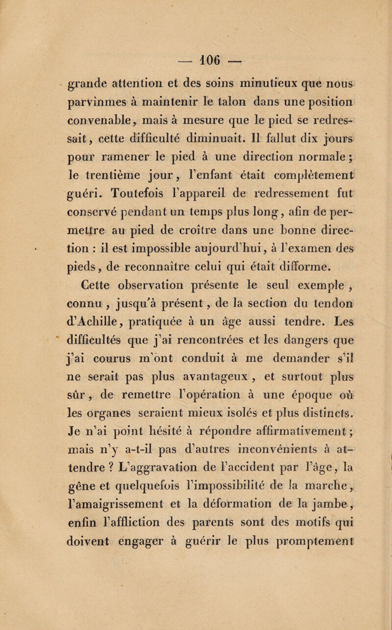 grande attention et des soins minutieux que nous parvînmes à maintenir le talon dans une position convenable, mais à mesure que le pied se redres¬ sait , cette difficulté diminuait. Il fallut dix jours pour ramener le pied à une direction normale ; le trentième jour, l’enfant était complètement guéri. Toutefois l’appareil de redressement fut conservé pendant un temps plus long, afin de per¬ mettre au pied de croître dans une bonne direc¬ tion : il est impossible aujourd’hui, à l’examen des pieds, de reconnaître celui qui était difforme. Cette observation présente le seul exemple , connu, jusqu’à présent, de la section du tendon d’Achille, pratiquée à un âge aussi tendre. Les difficultés que j’ai rencontrées et les dangers que j’ai courus m’ont conduit à me demander s’il ne serait pas plus avantageux , et surtout plus sûr, de remettre l’opération à une époque où les organes seraient mieux isolés et plus distincts. Je n’ai point hésité à répondre affirmativement ; mais n’y a-t-il pas d’autres inconvénients à at¬ tendre ? L’aggravation de l’accident par l’âge, la gêne et quelquefois l’impossibilité de la marche, l’amaigrissement et la déformation de la jambe, enfin l’affliction des parents sont des motifs qui doivent engager à guérir le plus promptement