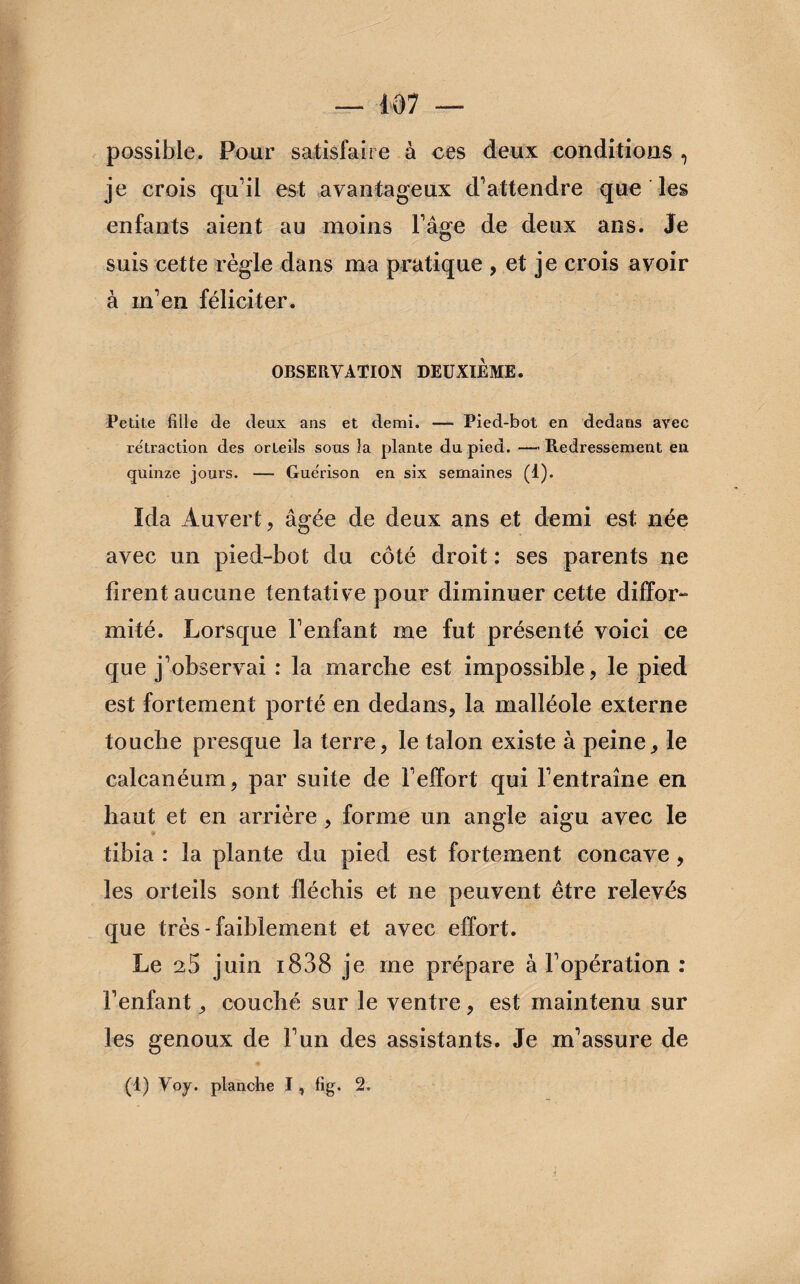 possible. Pour satisfaire à ces deux conditions , je crois qu’il est avantageux d’attendre que les enfants aient au moins l’âge de deux ans. Je suis cette règle dans ma pratique , et je crois avoir à m’en féliciter. OBSERVATION DEUXIEME. Petite fille de deux ans et demi. — Pied-bot en dedans avec rétraction des orteils sous la plante du pied. — Redressement en quinze jours. — Guérison en six semaines (1). Ida Auvert, âgée de deux ans et demi est née avec un pied-bot du côté droit : ses parents ne firent aucune tentative pour diminuer cette diffor¬ mité. Lorsque l’enfant me fut présenté voici ce que j’observai : la marche est impossible, le pied est fortement porté en dedans, la malléole externe touche presque la terre, le talon existe à peine, le calcanéum, par suite de l’effort qui l’entraîne en haut et en arrière , forme un angle aigu avec le tibia : la plante du pied est fortement concave, les orteils sont fléchis et ne peuvent être relevés que très-faiblement et avec effort. Le 25 juin i838 je me prépare à l’opération : l’enfant, couché sur le ventre, est maintenu sur les genoux de l’un des assistants. Je m’assure de