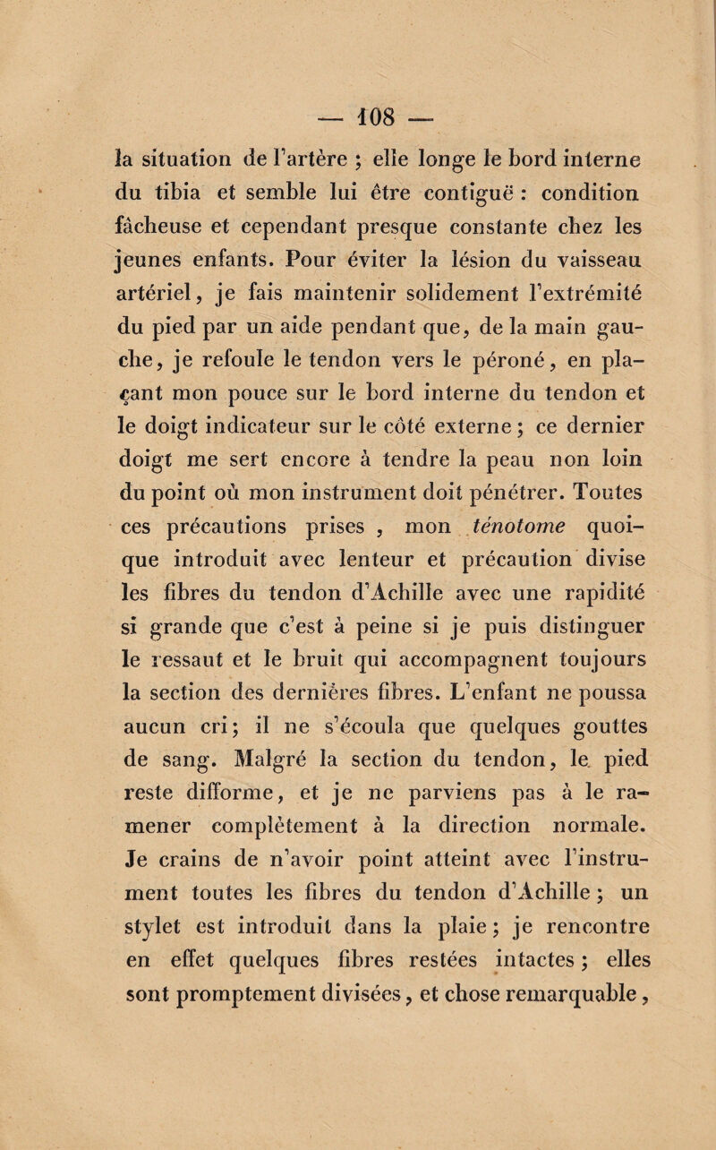 la situation de l’artère ; elle longe le bord interne du tibia et semble lui être contiguë : condition fâcheuse et cependant presque constante chez les jeunes enfants. Pour éviter la lésion du vaisseau artériel, je fais maintenir solidement Fextrémité du pied par un aide pendant que, de la main gau¬ che, je refoule le tendon vers le péroné, en pla¬ çant mon pouce sur le bord interne du tendon et le doigt indicateur sur le côté externe ; ce dernier doigt me sert encore à tendre la peau non loin du point où mon instrument doit pénétrer. Toutes ces précautions prises , mon ténotome quoi¬ que introduit avec lenteur et précaution divise les fibres du tendon d’Achille avec une rapidité si grande que c’est à peine si je puis distinguer le ressaut et le bruit qui accompagnent toujours la section des dernières fibres. L’enfant ne poussa aucun cri; il ne s’écoula que quelques gouttes de sang. Malgré la section du tendon, le. pied reste difforme, et je ne parviens pas à le ra¬ mener complètement à la direction normale. Je crains de n’avoir point atteint avec l’instru¬ ment toutes les fibres du tendon d’Achille ; un stylet est introduit dans la plaie ; je rencontre en effet quelques fibres restées intactes ; elles sont promptement divisées, et chose remarquable,