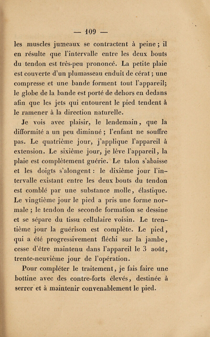 les muscles jumeaux se contractent à peine ; il en résulte que l'intervalle entre les deux bouts du tendon est très-peu prononcé. La petite plaie est couverte d'un plumasseau enduit de cérat ; une compresse et une bande forment tout l'appareil; le globe de la bande est porté de dehors en dedans afin que les jets qui entourent le pied tendent à le ramener à la direction naturelle. Je vois avec plaisir, le lendemain, que la difformité a un peu diminué ; l'enfant ne souffre pas. Le quatrième jour, j'applique l'appareil à extension. Le sixième jour, je lève l'appareil, la plaie est complètement guérie. Le talon s'abaisse et les doigts s'alongent : le dixième jour l'in¬ tervalle existant entre les deux bouts du tendon est comblé par une substance molle, élastique. Le vingtième jour le pied a pris une forme nor¬ male ; le tendon de seconde formation se dessine et se sépare du tissu cellulaire voisin. Le tren¬ tième jour la guérison est complète. Le pied, qui a été progressivement fléchi sur la jambe, cesse d'être maintenu dans l’appareil le 3 août, trente-neuvième jour de l'opération. Pour compléter le traitement, je fais faire une bottine avec des contre-forts élevés, destinée à serrer et à maintenir convenablement le pied.
