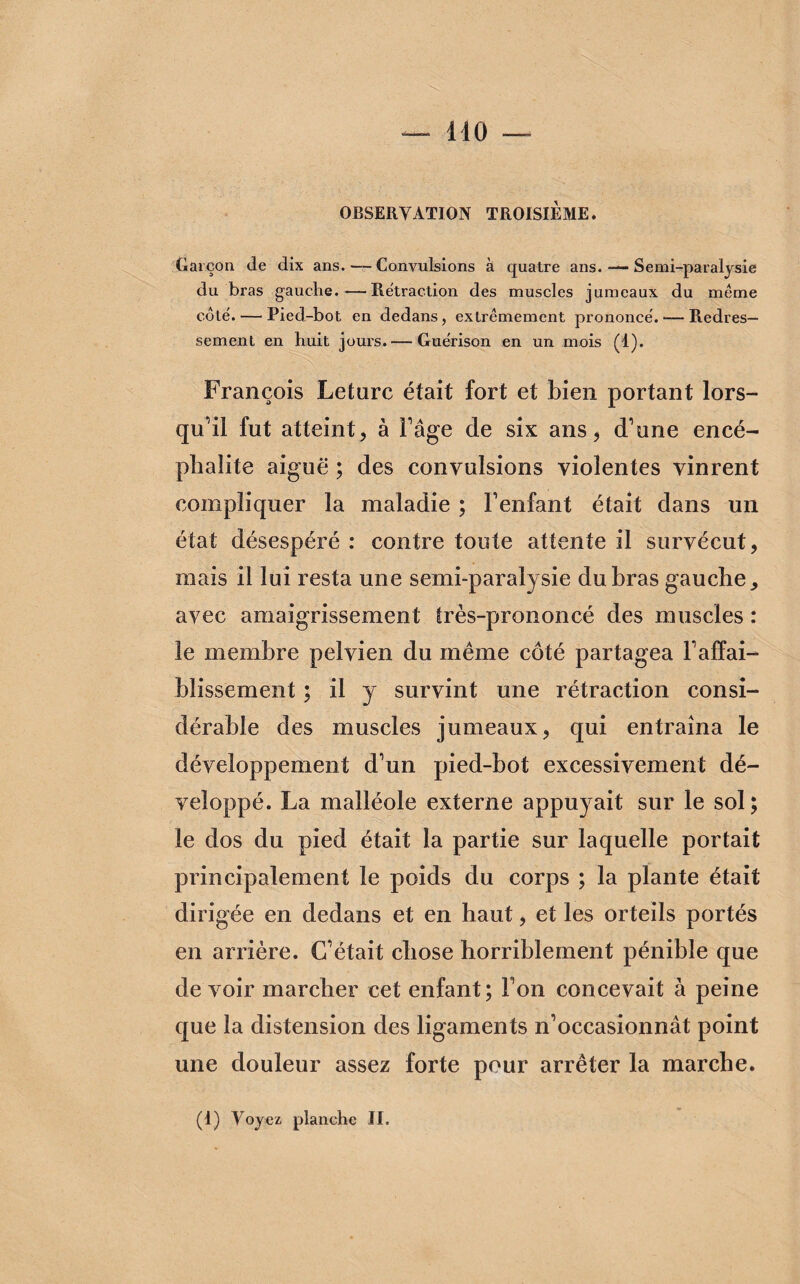 OBSERVATION TROISIÈME. Garçon de dix ans. —- Convulsions à quatre ans. — Semi-paralysie du bras gauche.—Rétraction des muscles jumeaux du même coté. — Pied-bot en dedans, extrêmement prononcé. — Redres¬ sement en huit jours. — Guérison en un mois (1). François Leturc était fort et bien portant lors¬ qu'il fut atteint, à l'âge de six ans, d'une encé¬ phalite aiguë ; des convulsions violentes vinrent compliquer la maladie ; l'enfant était dans un état désespéré : contre toute attente il survécut, mais il lui resta une semi-paralysie du bras gauche, avec amaigrissement très-prononcé des muscles : le membre pelvien du même côté partagea l'affai¬ blissement ; il y survint une rétraction consi¬ dérable des muscles jumeaux, qui entraîna le développement d'un pied-bot excessivement dé¬ veloppé. La malléole externe appuyait sur le sol; le dos du pied était la partie sur laquelle portait principalement le poids du corps ; la plante était dirigée en dedans et en haut, et les orteils portés en arrière. C'était chose horriblement pénible que de voir marcher cet enfant; Ton concevait à peine que la distension des ligaments n'occasionnât point une douleur assez forte pour arrêter la marche.
