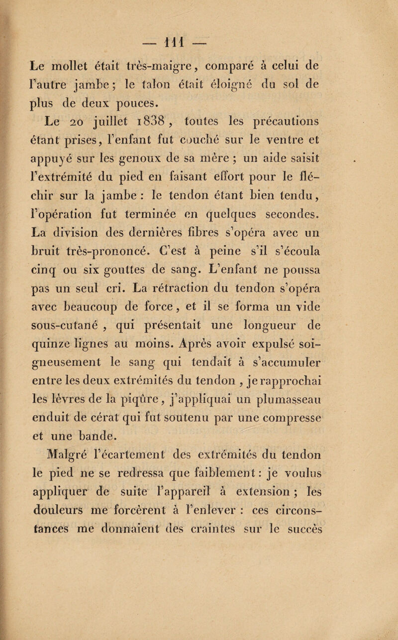 Le mollet était très-maigre, comparé à celui de F autre jambe ; le talon était éloigné du sol de plus de deux pouces. Le 20 juillet i838 , toutes les précautions étant prises, F enfant fut couché sur le ventre et appuyé sur les genoux de sa mère ; un aide saisit l’extrémité du pied en faisant effort pour le flé¬ chir sur la jambe: le tendon étant bien tendu, l’opération fut terminée en quelques secondes. La division des dernières fibres s’opéra avec un bruit très-prononcé. C’est à peine s’il s’écoula cinq ou six gouttes de sang. L’enfant ne poussa pas un seul cri. La rétraction du tendon s’opéra avec beaucoup de force, et il se forma un vide sous-cutané , qui présentait une longueur de quinze lignes au moins. Après avoir expulsé soi¬ gneusement le sang qui tendait à s’accumuler entre les deux extrémités du tendon , je rapprochai les lèvres de la piqûre, j’appliquai un plumasseau enduit de cérat qui fut soutenu par une compresse et une bande. Malgré l’écartement des extrémités du tendon le pied ne se redressa que faiblement : je voulus appliquer de suite l’appareil à extension ; les douleurs me forcèrent à l’enlever : ces circons¬ tances me donnaient des craintes sur le succès