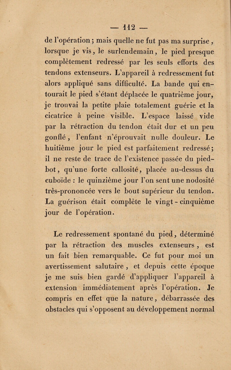 de l1 opération ; mais quelle ne fut pas ma surprise , lorsque je vis, le surlendemain, le pied presque complètement redressé par les seuls efforts des tendons extenseurs, L’appareil à redressement fut alors appliqué sans difficulté. La bande qui en¬ tourait le pied s’étant déplacée le quatrième jour, je trouvai la petite plaie totalement guérie et la cicatrice à peine visible. L’espace laissé vide par la rétraction du tendon était dur et un peu gonflé, l’enfant n’éprouvait nulle douleur. Le huitième jour le pied est parfaitement redressé; il ne reste de trace de l’existence passée du pied- bot , qu’une forte callosité, placée au-dessus du cuboïde : le quinzième jour l’on sent une nodosité très-prononcée vers le bout supérieur du tendon. La guérison était complète le vingt - cinquième jour de l’opération. Le redressement spontané du pied, déterminé par la rétraction des muscles extenseurs , est un fait bien remarquable. Ce fut pour moi un avertissement salutaire , et depuis cette époque je me suis bien gardé d’appliquer l’appareil à extension immédiatement après l’opération. Je compris en effet que la nature, débarrassée des obstacles qui s’opposent au développement normal